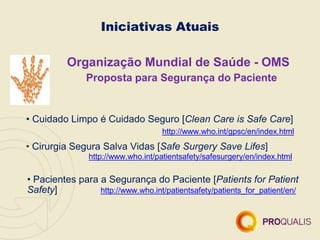Organização Mundial de Saúde - OMS
Proposta para Segurança do Paciente
• Cuidado Limpo é Cuidado Seguro [Clean Care is Safe Care]
http://www.who.int/gpsc/en/index.html
• Cirurgia Segura Salva Vidas [Safe Surgery Save Lifes]
http://www.who.int/patientsafety/safesurgery/en/index.html
• Pacientes para a Segurança do Paciente [Patients for Patient
Safety] http://www.who.int/patientsafety/patients_for_patient/en/
Iniciativas Atuais
 