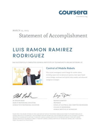 coursera.org
Statement of Accomplishment
MARCH 25, 2013
LUIS RAMON RAMIREZ
RODRIGUEZ
HAS SUCCESSFULLY COMPLETED GEORGIA INSTITUTE OF TECHNOLOGY'S ONLINE OFFERING OF
Control of Mobile Robots
This course investigates control design for mobile robots,
including topics such as dynamical systems, state-space based
control design, nonlinear and hybrid robot models, and advanced
navigation strategies.
DR. NELSON BAKER
DEAN OF PROFESSIONAL EDUCATION
GEORGIA TECH PROFESSIONAL EDUCATION
MAGNUS EGERSTEDT
PROFESSOR
SCHOOL OF ELECTRICAL AND COMPUTER ENGINEERING
COLLEGE OF ENGINEERING
GEORGIA INSTITUTE OF TECHNOLOGY
PLEASE NOTE: THE ONLINE OFFERING OF THIS CLASS DOES NOT REFLECT THE ENTIRE CURRICULUM OFFERED TO STUDENTS ENROLLED AT
GEORGIA INSTITUTE OF TECHNOLOGY. THIS STATEMENT DOES NOT AFFIRM THAT THIS STUDENT WAS ENROLLED AS A STUDENT AT GEORGIA
INSTITUTE OF TECHNOLOGY IN ANY WAY. IT DOES NOT CONFER A GEORGIA INSTITUTE OF TECHNOLOGY GRADE; IT DOES NOT CONFER
GEORGIA INSTITUTE OF TECHNOLOGY CREDIT; IT DOES NOT CONFER A GEORGIA INSTITUTE OF TECHNOLOGY DEGREE; AND IT DOES NOT
VERIFY THE IDENTITY OF THE STUDENT.
 