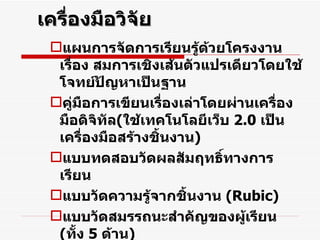 เครื่องมือวิจัย แผนการจัดการเรียนรู้ด้วยโครงงาน เรื่อง สมการเชิงเส้นตัวแปรเดียวโดยใช้โจทย์ปัญหาเป็นฐาน คู่มือการเขียนเรื่องเล่าโดยผ่านเครื่องมือดิจิทัล ( ใช้เทคโนโลยีเว็บ  2.0  เป็นเครื่องมือสร้างชิ้นงาน ) แบบทดสอบวัดผลสัมฤทธิ์ทางการเรียน  แบบวัดความรู้จากชิ้นงาน  ( Rubic ) แบบวัดสมรรถนะสำคัญของผู้เรียน  ( ทั้ง  5  ด้าน ) แบบวัดความพึงพอใจของนักเรียน ครู ผู้ปกครอง แบบสัมภาษณ์ครู  นักเรียน ผู้ปกครอง แบบบันทึกอนุทินของนักเรียน , ครู 