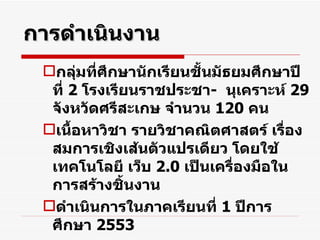 การดำเนินงาน กลุ่มที่ศึกษานักเรียนชั้นมัธยมศึกษาปีที่  2  โรงเรียนราชประชา -  นุเคราะห์  29   จังหวัดศรีสะเกษ จำนวน  120   คน เนื้อหาวิชา รายวิชาคณิตศาสตร์ เรื่อง สมการเชิงเส้นตัวแปรเดียว โดยใช้เทคโนโลยี เว็บ  2.0  เป็นเครื่องมือในการสร้างชิ้นงาน ดำเนินการในภาคเรียนที่  1  ปีการศึกษา  2553 