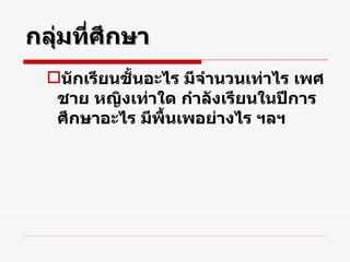 กลุ่มที่ศึกษา นักเรียนชั้นอะไร มีจำนวนเท่าไร เพศชาย หญิงเท่าใด กำลังเรียนในปีการศึกษาอะไร มีพื้นเพอย่างไร ฯลฯ 