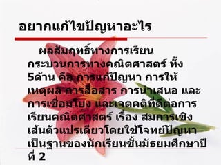 อยากแก้ไขปัญหาอะไร ผลสัมฤทธิ์ทางการเรียน กระบวนการทางคณิตศาสตร์ ทั้ง  5 ด้าน คือ การแก้ปัญหา การให้เหตุผล การสื่อสาร การนำเสนอ และการเชื่อมโยง และเจตคติที่ดีต่อการเรียนคณิตศาสตร์ เรื่อง สมการเชิงเส้นตัวแปรเดียวโดยใช้ โจทย์ ปัญหาเป็นฐานของนักเรียนชั้นมัธยมศึกษาปีที่  2 