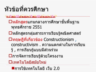 หลักสูตร แกนกลางการศึกษาขั้นพื้นฐาน พุทธศักราช  2551 หลักสูตรกลุ่มสาระการเรียนรู้คณิตศาสตร์ ทฤษฎีที่เกี่ยวข้อง   Constructionism  ,  constructivism .  ความแตกต่างในการเรียนรู้  ,  การเรียนรู้แบบมีส่วนร่วม การจัดการเรียนรู้ด้วยโครงงาน เทคโนโลยีสมัยใหม่ การใช้เทคโนโลยี เว็บ  2.0 หัวข้อที่ควรศึกษา 
