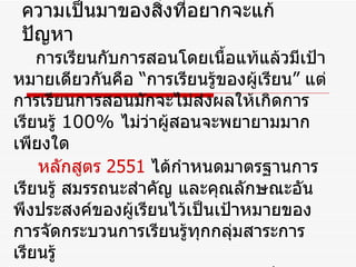 ความเป็นมาของสิ่งที่อยากจะแก้ปัญหา การเรียนกับการสอนโดยเนื้อแท้แล้วมีเป้าหมายเดียวกันคือ “การเรียนรู้ของผู้เรียน” แต่การเรียนการสอนมักจะไม่ส่งผลให้เกิดการเรียนรู้  100%  ไม่ว่าผู้สอนจะพยายามมากเพียงใด หลักสูตร  2551   ได้กำหนดมาตรฐานการเรียนรู้ สมรรถนะสำคัญ และคุณลักษณะอันพึงประสงค์ของผู้เรียนไว้เป็นเป้าหมายของการจัดกระบวนการเรียนรู้ทุกกลุ่มสาระการเรียนรู้ จากทฤษฎีการสร้างสรรค์ความรู้เป็นทฤษฎีการเรียนรู้ที่เน้นนักเรียนเป็นศูนย์กลาง โดยนักเรียนจะเป็นผู้มีบทบาท 