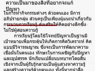 ความเป็นมาของสิ่งที่อยากจะแก้ปัญหา ในการทำกิจกรรมต่างๆ ด้วยตนเอง มีการอภิปรายกลุ่ม ส่วนครูเป็นเพียงผู้แนะนำเกี่ยวกับกระบวนการเรียนรู้ ส่งเสริมให้คิดอย่างลึกซึ้งไม่ใช่ผู้สอนความรู้  การเรียนรู้โดยใช้โจทย์ปัญหาเป็นฐานมีเป้าหมายเพื่อกระตุ้นให้เกิดการคิดวิเคราะห์ คิดแบบมีวิจารณญาณ ซึ่งจะเป็นการพัฒนาความเชื่อมั่นในตนเอง ทักษะในการเผชิญกับปัญหาและอุปสรรค นักเรียนเปลี่ยนบทบาทโดยสิ้นเชิงจากเป็นผู้รับรู้กลายเป็นผู้แสวงหาความรู้และสร้างความรู้ด้วยตนเอง ทั้งนี้หากนำสื่อประเภท  ICT  ที่นักเรียนมี  ความสนใจและใช้งานอยู่เป็นประจำมาช่วยมาเป็นเครื่องมือ 