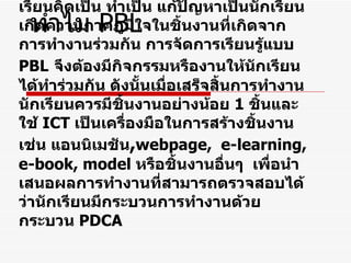 หลักการของ  PBL   ในศตวรรษที่  21   PBL  เป็นการจัดการเรียนรู้ที่ เน้นผู้เรียนเป็นสำคัญ  เพื่อพัฒนาทักษะการคิด การแก้ปัญหาระหว่างการทำงาน ที่จะทำให้ผู้เรียนคิดเป็น ทำเป็น แก้ปัญหาเป็นนักเรียนเกิดความภาคภูมิใจในชิ้นงานที่เกิดจากการทำงานร่วมกัน การจัดการเรียนรู้แบบ  PBL   จึงต้องมีกิจกรรมหรืองานให้นักเรียนได้ทำร่วมกัน ดังนั้นเมื่อเสร็จสิ้นการทำงานนักเรียนควรมีชิ้นงานอย่างน้อย  1   ชิ้นและใช้  ICT   เป็นเครื่องมือในการสร้างชิ้นงาน เช่น แอนนิเมชัน , webpage ,  e-learning, e-book, model  หรือชิ้นงานอื่นๆ  เพื่อนำเสนอผลการทำงานที่สามารถตรวจสอบได้ว่านักเรียนมีกระบวนการทำงานด้วยกระบวน  PDCA ทำไม  PBL 