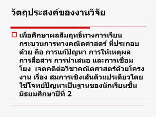 วัตถุประสงค์ของงานวิจัย เพื่อศึกษา ผลสัมฤทธิ์ทางการเรียน กระบวนการทางคณิตศาสตร์ ที่ประกอบด้วย คือ การแก้ปัญหา การให้เหตุผล การสื่อสาร การนำเสนอ และการเชื่อมโยง  เจตคติต่อวิชาคณิตศาสตร์ ด้วยโครงงาน เรื่อง สมการเชิงเส้นตัวแปรเดียวโดยใช้ โจทย์ ปัญหาเป็นฐานของนักเรียนชั้นมัธยมศึกษาปีที่  2 