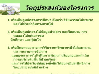 วัตถุประสงค์ของโครงการ 1.  เพื่อเป็นศูนย์กลางการศึกษา ค้นหว้า วิจัยพรรณไม้หายากและไม้ประจำถิ่นทางภาคใต้ 2.  เพื่อเป็นศูนย์กลางให้ข้อมูลข่าวสาร และจัดอบรม การทดลองให้แก่เยาวชน  นักศึกษา และผู้สนใจ 3.   เพื่อศึกษาแนวทางการวิจัยจากทรัพยากรป่าไม้และความหลากหลายทางชีวภาพ แบบบูรณาการไปใช้ในการพัฒนา นโยบายและดำเนินการอนุรักษ์ในพื้นที่ป่าอนุรักษ์ และการใช้ประโยชน์อย่างยั่งยืนได้อย่างมีประสิทธิภาพโดยประชาชนมีส่วนร่วม 4.  เพื่อเป็นส่วนจัดนิทรรศการเกี่ยวกับพรรณไม้ในด้านต่างๆ และจำหน่ายพันธุ์ไม้ แก่ผู้ที่สนใจ 5.  เพื่อเป็นสวนพฤกษศาสตร์ขนาดเล็กให้ผู้เข้าชมพักผ่อนหย่อนใจ 