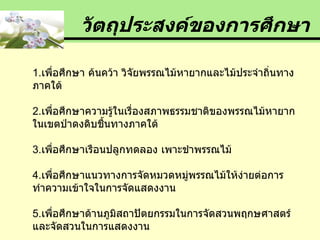 1. เพื่อศึกษา ค้นคว้า วิจัยพรรณไม้หายากและไม้ประจำถิ่นทางภาคใต้ 2. เพื่อศึกษาความรู้ในเรื่องสภาพธรรมชาติของพรรณไม้หายากในเขตป่าดงดิบชื้นทางภาคใต้ 3. เพื่อศึกษาเรือนปลูกทดลอง เพาะชำพรรณไม้  4. เพื่อศึกษาแนวทางการจัดหมวดหมู่พรรณไม้ให้ง่ายต่อการทำความเข้าใจในการจัดแสดงงาน 5. เพื่อศึกษาด้านภูมิสถาปัตยกรรมในการจัดสวนพฤกษศาสตร์ และจัดสวนในการแสดงงาน วัตถุประสงค์ของการศึกษา 