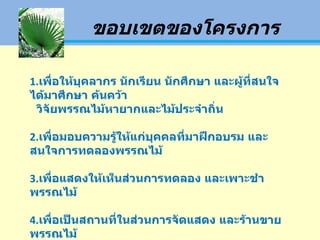 ขอบเขตของโครงการ 1. เพื่อให้บุคลากร นักเรียน นักศึกษา และผู้ที่สนใจได้มาศึกษา ค้นคว้า  วิจัยพรรณไม้หายากและไม้ประจำถิ่น 2. เพื่อมอบความรู้ให้แก่บุคคลที่มาฝึกอบรม และสนใจการทดลองพรรณไม้ 3. เพื่อแสดงให้เห็นส่วนการทดลอง และเพาะชำพรรณไม้ 4. เพื่อเป็นสถานที่ในส่วนการจัดแสดง และร้านขายพรรณไม้ 
