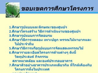 ขอบเขตการศึกษาโครงการ 1. ศึกษารูปแบบและลักษณะของศูนย์ฯ 2. ศึกษาโครงสร้าง วิธีการดำเนินงานของศูนย์ฯ 3. ศึกษารูปแบบการจัดอบรม 4. ศึกษาวิธีการทดลอง เพาะปลูก พรรณไม้หายากและไม้ประจำถิ่น 5. ศึกษาวิธีการหรือรูปแบบการจัดแสดงพรรณไม้ 6. ศึกษารายละเอียดโครงการด้านต่างๆ ดังนี้ วัตถุประสงค์ กิจกรรม สภาพแวดล้อม และองค์ประกอบอาคาร 7. ศึกษาตัวอย่างอาคารประเภทเดียวกัน ที่ใกล้เคียงกับโครงการทั้งในประเทศ และต่างประเทศ 8. ศึกษาการเสนองานออกแบบขั้นสมบูรณ์ 