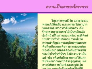 โครงการศูนย์วิจัย และรวบรวมพรรณไม้ถิ่นเดียวและพรรณไม้หายาก นอกจากจะทำการวิจัยค้นคว้า เก็บรักษารวบรวมพรรณไม้เป็นหลักแล้ว ยังมีหน้าที่ในการเผยแพร่ความรู้ให้แก่ประชาชนทั่วไปอีกด้วย รวมทั้งให้ความสำคัญต่อการอนุรักษ์ทรัพยากรพืชถิ่นเดียวและพืชหายากของแต่ละท้องถิ่นอย่างสอดคล้องกับธรรมชาติของป่าในพื้นที่นั้นๆ จึงมีความจำเป็นอย่างยิ่ง เพื่อเก็บรักษาพรรณไม้และพืชที่หายากและใกล้จะสูญพันธุ์  แต่อาจมีศักยภาพในเชิงเศรษฐกิจในอนาคต และเก็บรักษาพันธุ์พืชที่มีคุณลักษณะพิเศษสำหรับการปรับปรุงพัฒนาต่อไปในอนาคต 