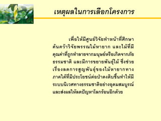 ๶หตุผลใȨาร๶ลือกโครงการ

           เพื่ อ ให้ มี ศู น ย์ วิ จั ย ท าหน้ า ที่ ศึ ก ษา
ค้ น คว้ า วิ จั ย พรรณไม้ ห ายาก และไม้ ที่ มี
คุณค่าที่ถูกทาลายจากมนุษย์หรือเกิดจากภัย
ธรรมชาติ และมี ก ารขยายพั น ธุ์ ไ ม้ ซึ่ ง ช่ ว ย
เรื่ อ งลดการสู ญ พั น ธุ์ ข องไม้ ห ายากทาง
ภาคใต้ที่มีประโยชน์ต่อป่าดงดิบชื้นทาให้มี
ระบบนิเวศทางธรรมชาติอย่างอุดมสมบูรณ์
และส่งผลให้ลดปัญหาโลกร้อนอีกด้วย
 