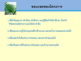 ขอบเขตของโครงการ

1.เพื่อให้บุคลากร นักเรียน นักศึกษา และผู้ที่สนใจได้มาศึกษา ค้นคว้า
  วิจัยพรรณไม้หายากและไม้ประจาถิ่น

2.เพื่อมอบความรู้ให้แก่บุคคลที่มาฝึกอบรม และสนใจการทดลองพรรณไม้

3.เพื่อแสดงให้เห็นส่วนการทดลอง และเพาะชาพรรณไม้

4.เพื่อเป็นสถานที่ในส่วนการจัดแสดง และร้านขายพรรณไม้
 
