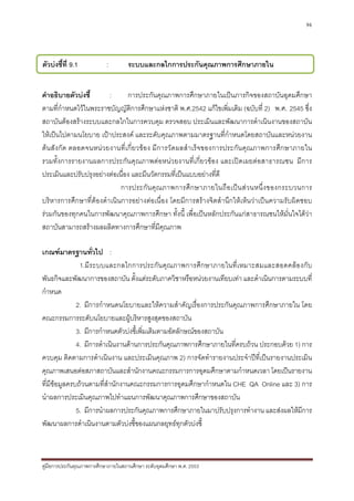 96




ตัวบงชี้ที่ 9.1           :         ระบบและกลไกการประกันคุณภาพการศึกษาภายใน
ชนิดของตัวบงชี้               :     กระบวนการ

คําอธิบายตัวบงชี้      :      การประกันคุณภาพการศึกษาภายในเปนภารกิจของสถาบันอุดมศึกษา
ตามที่กําหนดไวในพระราชบัญญัติการศึกษาแหงชาติ พ.ศ.2542 แกไขเพิ่มเติม (ฉบับที่ 2) พ.ศ. 2545 ซึ่ง
สถาบันตองสรางระบบและกลไกในการควบคุม ตรวจสอบ ประเมินและพัฒนาการดําเนินงานของสถาบัน
ใหเปนไปตามนโยบาย เปาประสงค และระดับคุณภาพตามมาตรฐานที่กําหนดโดยสถาบันและหนวยงาน
ตนสังกัด ตลอดจนหน วยงานที่เกี่ยวของ มีการวัดผลสําเร็จของการประกัน คุณภาพการศึกษาภายใน
รวมทั้งการรายงานผลการประกันคุณภาพตอหนวยงานที่เกี่ยวของ และเปดเผยตอสาธารณชน มีการ
ประเมินและปรับปรุงอยางตอเนื่อง และมีนวัตกรรมที่เปนแบบอยางที่ดี
                            การประกั น คุ ณ ภาพการศึ ก ษาภายในถื อ เป น ส ว นหนึ่ ง ของกระบวนการ
บริหารการศึกษาที่ตองดําเนินการอยางตอเนื่อง โดยมีการสรางจิตสํานึกใหเห็นวาเปนความรับผิดชอบ
รวมกันของทุกคนในการพัฒนาคุณภาพการศึกษา ทั้งนี้ เพื่อเปนหลักประกันแกสาธารณชนใหมั่นใจไดวา
สถาบันสามารถสรางผลผลิตทางการศึกษาที่มีคุณภาพ

เกณฑมาตรฐานทัวไป : ่
               1.มีระบบและกลไกการประกั น คุณภาพการศึกษาภายในที่เหมาะสมและสอดคลอ งกับ
พันธกิจและพัฒนาการของสถาบัน ตั้งแตระดับภาควิชาหรือหนวยงานเทียบเทา และดําเนินการตามระบบที่
กําหนด
              2. มีการกําหนดนโยบายและใหความสําคัญเรื่องการประกันคุณภาพการศึกษาภายใน โดย
คณะกรรมการระดับนโยบายและผูบริหารสูงสุดของสถาบัน
              3. มีการกําหนดตัวบงชี้เพิ่มเติมตามอัตลักษณของสถาบัน
              4. มีการดําเนินงานดานการประกันคุณภาพการศึกษาภายในที่ครบถวน ประกอบดวย 1) การ
ควบคุม ติดตามการดําเนินงาน และประเมินคุณภาพ 2) การจัดทํารายงานประจําปที่เปนรายงานประเมิน
คุณภาพเสนอตอสภาสถาบันและสํานักงานคณะกรรมการการอุดมศึกษาตามกําหนดเวลา โดยเปนรายงาน
ที่มีขอมูลครบถวนตามที่สํานักงานคณะกรรมการการอุดมศึกษากําหนดใน CHE QA Online และ 3) การ
นําผลการประเมินคุณภาพไปทําแผนการพัฒนาคุณภาพการศึกษาของสถาบัน
              5. มีการนําผลการประกันคุณภาพการศึกษาภายในมาปรับปรุงการทํางาน และสงผลใหมีการ
พัฒนาผลการดําเนินงานตามตัวบงชี้ของแผนกลยุทธทุกตัวบงชี้



คูมือการประกันคุณภาพการศึกษาภายในสถานศึกษา ระดับอุดมศึกษา พ.ศ. 2553
 