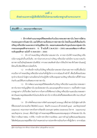 98


                                       บทที่ 4
       ตัวอยางแนวทางปฏิบัติเพื่อใหเปนไปตามเกณฑมาตรฐานดานกระบวนการ



ตัวบงชี้ที่ 1.1 กระบวนการพัฒนาแผน


              1. มีการจัดทําแผนกลยุทธที่สอดคลองกับนโยบายของสภาสถาบัน โดยการมีสวน
รวมของบุคลากรในสถาบัน และไดรับความเห็นชอบจากสภาสถาบัน โดยเปนแผนที่เชื่อมโยงกับ
ปรัชญาหรือปณิธานและพระราชบัญญัติสถาบัน ตลอดจนสอดคลองกับจุดเนนของกลุมสถาบัน
กรอบแผนอุดมศึกษาระยะยาว 15 ป ฉบับที่ 2 (พ.ศ.2551 – 2565) และแผนพัฒนาการศึกษา
ระดับอุดมศึกษา ฉบับที่ 10 (พ.ศ.2551 – 2554)
              1.1 มีการกํ าหนดปรัชญาหรือปณิ ธานของสถาบัน หากสถาบัน ไดกํ าหนดปรัชญาหรือ
ปณิ ธ านอยู แ ล ว ตั้ ง แต เ ริ่ ม ต น สถาบั น ควรทบทวนว า ปรั ช ญาหรื อ ปณิ ธ านยั ง มี ค วามเหมาะสมกั บ
สภาพการณในปจจุบันของสถาบันหรือไม หากเหมาะสมตองดําเนินการใหแนใจวาสมาชิกในสถาบันและผู
มีสวนเกี่ยวของไดรับทราบโดยทั่วกัน
    
              1.2 หากตองมีการปรับแกปรัชญาหรือปณิธานของสถาบันตามสภาพการณที่เปลี่ยนไป
ควรเปนการกําหนดปรัชญาหรือปณิธานรวมกันทั้งผูบริหาร อาจารยและเจาหนาที่ เพื่อเปนที่ยอมรับของ
ทุกฝาย อันจะนําไปสูความรวมมือรวมใจกันปฏิบัติงานใหบรรลุผลตามปรัชญาหรือปณิธานที่ไดกําหนด
รวมกัน และไดรับความเห็นชอบจากสภาสถาบัน
              1.3 มี การพัฒ นาแผนกลยุ ทธใหสอดคลองกับปรัช ญาหรื อปณิธ านและนโยบายของสภา
สถาบัน พระราชบัญญัติสถาบัน จุดเนนของสถาบัน และแผนอุดมศึกษาระยะยาว รวมทั้งหลักการและ
มาตรฐานตาง ๆ ที่เกี่ยวของ โดยทําตารางวิเคราะหใหชัดเจนวาปรัชญาหรือปณิธานและนโยบายของสภา
สถาบันและกลยุทธสอดคลองกันในประเด็นใด อยางไร หากมีประเด็นที่ไมสอดคลองควรพิจารณาปรับแก
ใหสอดคลอง
              1.4 มีการจัดตั้งคณะกรรมการจัดทําแผนกลยุทธ (strategy) เพื่อนําสถาบันไปสูความสําเร็จ
ที่พึงประสงค ประกอบดวย วิสัยทัศน (vision) พันธกิจ (mission) เปาประสงค (goal) และวัตถุประสงค
(objective) คณะกรรมการควรวิเคราะหจุดแข็ง (strength) จุดออน (weakness) โอกาส (opportunity)
และภัยคุกคาม (threat) เพื่อนําไปสูการกําหนดกลยุทธที่ชัดเจนและครอบคลุมทุกภารกิจของสถาบัน อัน
ไดแก การเรียนการสอน การวิจัย การบริการทางวิชาการแกสังคม และการทํานุบํารุงศิลปะและวัฒนธรรม
วิสัยทัศนและแผนกลยุทธที่สถาบันกําหนดควรผานการประชาพิจารณรวมกันจากทั้งผูบริหาร อาจารยและ

คูมือการประกันคุณภาพการศึกษาภายในสถานศึกษา ระดับอุดมศึกษา พ.ศ.2553
 