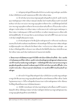 102



             3.1 หลักสูตรทุกหลักสูตรที่เปดสอนตองเปนไปตามเกณฑมาตรฐานหลักสูตร และยังตอง
ดําเนินการใหเปนไปตามเกณฑฯ ตลอดระยะเวลาที่มีการจัดการเรียนการสอน
             3.2 มีการดําเนินงานตามกรอบมาตรฐานคุณวุฒิ ระดับอุดมศึกษาแหงชาติ และมีการประกัน
คุณภาพหลักสูตรและการจัดการเรียนการสอนอยางตอเนื่อง โดยกําหนดตัวบงชี้และเกณฑการประเมินที่
สะทอนการดํา เนิ น การตามประกาศมาตรฐานคุณ วุ ฒิ ส าขาหรื อ สาขาวิ ชา (กรณี ที่ ห ลัก สูตรใดยั ง ไม มี
ประกาศมาตรฐานคุณวุฒิสาขาหรือสาขาวิชาควรประเมินตามตัวบงชี้กลาง) ทั้งในประเด็นการบริหาร
หลักสูตร การบริหารทรัพยากรการเรียนการสอน การบริหารคณาจารย การบริหารบุคลากรสนับสนุนการ
เรียนการสอน การสนับสนุนและการใหคําแนะนํานักศึกษา ความตองการของตลาดแรงงาน หรือความพึง
พอใจของผูใชบัณฑิต มีการควบคุม ติดตาม และประเมินคุณภาพตามตัวบงชี้ที่กําหนด และรายงานผล
การดําเนินการตอผูเกี่ยวของและสาธารณชน
             3.3 สํ า หรั บ หลั ก สู ต รสาขาวิ ช าชี พ ผู บริ ห ารหลั ก สู ต รควรทํ า การศึก ษาอยา งละเอี ย ดและ
รอบคอบเกี่ยวกับหลักเกณฑและรายละเอียดของการรับรองหลักสูตร ทั้งนี้ คณะกรรมการพัฒนาหลักสูตร
ควรมีผูท รงคุณวุฒิจ ากสภาหรือ องค กรวิ ช าชีพ อย างน อย 1 คนในกระบวนการพัฒ นาหลัก สูตร และ
ดําเนินการใหหลักสูตรไดรับการรับรองจากสภาหรือองคกรวิชาชีพที่เกี่ยวของกอนการรับนักศึกษาและ
จัดการเรียนการสอน และดําเนินการขอรับรองตามกําหนดเวลาอยางตอเนื่อง

4. มีคณะกรรมการรับผิดชอบควบคุมกํากับใหมีการดําเนินการไดครบถวนทั้งขอ 1 ขอ 2 และขอ
3 ขางตนตลอดเวลาที่จัดการศึกษา และมีการประเมินหลักสูตรทุกหลักสูตรอยางนอยตามกรอบ
เวลาที่กําหนดในเกณฑมาตรฐานหลักสูตรฯ กรณีหลักสูตรที่ดําเนินงานตามกรอบมาตรฐาน
คุณวุฒิระดับอุดมศึกษาแหงชาติ จะตองควบคุมกํากับใหการดําเนินงานตามตัวบงชี้ในขอ 3 ผาน
เกณฑ ก ารประเมิ น 5 ข อ แรกและอย า งน อ ยร อ ยละ 80 ของตั ว บ ง ชี้ ที่ กํ า หนดในแต ล ะป ทุ ก
หลักสูตร

                4.1 สรางกลไกกํากับดูแลใหทุกหลักสูตรดําเนินงานใหเปนไปตามเกณฑมาตรฐานหลักสูตร
มาตรฐานวิชาชีพ และกรอบมาตรฐานคุณวุฒิระดับอุดมศึกษาแหงชาติตลอดเวลาที่จัดการศึกษา โดยจัด
ในรูปของคณะกรรมการ ทั้งนี้ อาจเปนชุดเดียวกับคณะกรรมการบริหารหลักสูตรของภาควิชา หรือคณะ
วิชาที่มีอยู หรือแตงตั้งคณะกรรมการรับผิดชอบโดยเฉพาะ
                4.2 จัดใหมีการประเมินผลการดําเนินงานทุกหลักสูตรตามตัวบงชี้และเกณฑที่กําหนดอยาง
นอยทุกปการศึกษา เพื่อวัดคุณภาพของการดําเนินการหลักสูตรวาเปนไปตามมาตรฐานหลักสูตรและกรอบ
มาตรฐานคุณวุฒิระดับอุดมศึกษาแหงชาติเพียงใด


คูมือการประกันคุณภาพการศึกษาภายในสถานศึกษา ระดับอุดมศึกษา พ.ศ.2553
 
