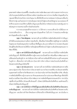 5



ยุทธศาสตรการพัฒนาประเทศดีขึ้น สงผลเชิงบวกตอการผลิต พัฒนาและการทํางานของอาจารย สามารถ
ปรับจํานวนของบัณฑิตในสาขาที่เปนความตองการของสังคม ลดการวางงาน โดยที่สถาบันอุดมศึกษาใน
กลุมเหลานี้มีกลไกรวมกันในการประกันคุณภาพ เพื่อใหนักศึกษาสามารถตอยอด ถายโอนแลกเปลี่ยนกัน
ไดระหวางกลุม และในระยะยาวการประเมินคุณภาพควรนําไปสูระบบรับรองวิทยฐานะ (accreditation) ที่
นักศึกษาและสาธารณะใหความเชื่อถือ เปนฐานและเงื่อนไขในการจัดสรรงบประมาณของรัฐ และการ
สนับสนุนจากภาคเอกชน รวมทั้งการโอนยายหนวยกิต
                จากกรอบแผนอุ ด มศึ ก ษาระยะยาว 15 ป ดั ง กล า ว กระทรวงศึ ก ษาธิ ก ารได มี ป ระกาศ
กระทรวงศึ ก ษาธิ ก าร          เรื่ อ ง มาตรฐานสถาบั น อุ ด มศึ ก ษา ในป 2551 กํ า หนดประเภทหรื อ กลุ ม
สถาบันอุดมศึกษาเปน 4 กลุม คือ
                กลุม ก วิทยาลัยชุมชน หมายความถึง สถาบันที่เนนการผลิตบัณฑิตระดับต่ํากวาปริญญา
ตรี จัดฝกอบรมสนองตอบความตองการของทองถิ่น เพื่อเตรียมกําลังคนที่มีความรูเขาสูภาคการผลิตจริง
ในชุมชน สถาบันสนับสนุนรองรับการเปลี่ยนอาชีพพื้นฐาน เชน แรงงานที่ออกจากภาคเกษตร เปนแหลง
เรียนรูที่สงเสริมใหประชาชนไดมีโอกาสเรียนรูตลอดชีวิตอันจะนําไปสูความเขมแข็งของชุมชนและการ
พัฒนาที่ยั่งยืน
                กลุม ข สถาบันที่เนนระดับปริญญาตรี หมายความถึง สถาบันที่เนนการผลิตบัณฑิต
ระดับปริญญาตรี เพื่อใหไดบัณฑิตที่มีความรูความสามารถเปนหลักในการขับเคลื่อนการพัฒนาและการ
เปลี่ยนแปลงในระดับภูมิภาค สถาบันมีบทบาทในการสรางความเขมแข็งใหกับหนวยงาน ธุรกิจ และบุคคล
ในภู มิ ภ าค เพื่ อ รองรั บ การดํ า รงชี พ สถาบั น อาจมี ก ารจั ด การเรี ย นการสอนในระดั บ บั ณ ฑิ ต ศึ ก ษา
โดยเฉพาะระดับปริญญาโทดวยก็ได
                กลุม ค สถาบันเฉพาะทาง หมายความถึง สถาบันที่เนนการผลิตบัณฑิตเฉพาะทางหรือ
เฉพาะกลุมสาขาวิชา ทั้งสาขาวิช าทางวิทยาศาสตรกายภาพ วิทยาศาสตรชีวภาพ สังคมศาสตรห รือ
มนุษยศาสตร รวมทั้งสาขาวิชาชีพเฉพาะทาง สถาบันอาจเนนการทําวิทยานิพนธหรือการวิจัย หรือเนน
การผลิตบัณฑิตที่มีความรู ความสามารถ ทักษะและสมรรถนะในการประกอบอาชีพระดับสูง หรือเนนทั้ง
สองดาน รวมทั้งสถาบันอาจมีบทบาทในการพัฒนาภาคการผลิตจริงทั้งอุตสาหกรรมและบริการ สถาบันใน
กลุมนี้อาจจําแนกไดเปน 2 ลักษณะคือ ลักษณะที่ 1 เปนสถาบันที่เนนระดับบัณฑิตศึกษา และลักษณะที่ 2
เปนสถาบันที่เนนระดับปริญญาตรี
                กลุม ง สถาบันที่เนนการวิจัยขั้นสูงและผลิตบัณฑิตระดับบัณฑิตศึกษาโดยเฉพาะ
ระดับปริญญาเอก หมายความถึง สถาบันที่เนนการผลิตบัณฑิตระดับบัณฑิตศึกษาโดยเฉพาะระดับ
ปริญญาเอก และเนนการทําวิทยานิพนธและการวิจัยรวมถึงการวิจัยหลังปริญญาเอก สถาบันเนนการ


คูมือการประกันคุณภาพการศึกษาภายในสถานศึกษา ระดับอุดมศึกษา พ.ศ.2553
 