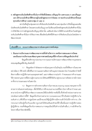104



8. หลักสูตรระดับบัณฑิตศึกษาที่เนนการวิจัยที่เปดสอน (ปริญญาโท เฉพาะแผน ก และปริญญา
   เอก) มีจํานวนนักศึกษาที่ศึกษาอยูในหลักสูตรมากกวารอยละ 30 ของจํานวนนักศึกษาทั้งหมด
   ทุกระดับการศึกษา (เฉพาะกลุม ค1 และ ง)
             สถาบันที่อยูในกลุมเฉพาะทางที่เนนระดับบัณฑิตศึกษาและกลุมเนนการวิจัยขั้นสูงและผลิต
บัณฑิตระดับบัณฑิตศึกษา โดยเฉพาะระดับปริญญาเอกไมเพียงแตเปดหลักสูตรระดับบัณฑิตศึกษาที่เนน
การวิจัยใหมากกวาหลักสูตรระดับปริญญาตรีเทานั้น แตตองดําเนินการใหมีจํานวนนักศึกษาในหลักสูตร
ระดับบัณฑิตศึกษาที่เนนการวิจัยมากพอ เพื่อผลิตบัณฑิตที่มีทักษะการวิจัยอันจะเปนประโยชนตอการ
พัฒนาประเทศ


ตัวบงชี้ที่ 2.4 ระบบการพัฒนาคณาจารยและบุคลากรสนับสนุน

1. มีแผนการบริหารและการพัฒนาคณาจารยทั้งดานวิชาการ เทคนิคการสอนและการวัดผล
   และมีแผนการบริหารและพัฒนาบุคลากรสายสนับสนุนที่มีการวิเคราะหขอมูลเชิงประจักษ
              ขอมูลที่ควรพิจารณาประกอบการวางแผนการบริหารและการพัฒนาทรัพยากรบุคคลควร
ครอบคลุมขอมูลที่สําคัญ ดังตอไปนี้
                1.1 ขอมูลอัตรากําลังของอาจารยและบุคลากรในปจจุบัน รวมทั้งที่ตองการในอนาคต
อยางนอย 5 ปขางหนา เพื่อใชในการวางแผนความตองการดานบุคลากรของสถาบัน กําหนดอัตรากําลังที่
ตองการเพื่อการปฏิบัติงานตามแผนยุทธศาสตร และการพัฒนางานประจํา กําหนดแผนการจางงานและ
วิธีการสรรหาบุคลากรที่มีความรูความสามารถ มีทัศนคติที่ดีใหเขามาสูกระบวนการคัดสรร อาจมีการสรร
หาทั้งจากภายนอกและภายในสถาบัน
                1.2 ขอมูลจากการสํารวจความตองการในการอบรม (training needs) ของบุคลากร ทั้ง
สายอาจารยและสายสนับสนุน เพื่อใหไดรับการฝกอบรมตามเกณฑที่สถาบันการศึกษากําหนด และ
สามารถนําความรูที่ไดรับมาพัฒนางานของตนใหมีประสิทธิภาพเพิ่มขึ้น ซึ่งหัวหนาหนวยงานสามารถ
ประเมินความตองการนี้ได ขอมูลเกี่ยวกับความสามารถ (competencies) ที่จําเปนตอการปฏิบัติงาน ใน
ระดับตาง ๆ เพื่อใชในการปฐมนิเทศ และฝกอบรมใหผูปฏิบัติงานมีความเขาใจในวิธีการทํางาน เกิด
กระบวนการเรียนรูเกี่ยวกับแนวคิด กฎเกณฑ มีทัศนคติและทักษะที่ ดี เพื่อเพิ่มผลการปฏิบัติง านของ
ผูปฏิบัติงาน รวมทั้งขอมูลเกี่ยวกับการสอนงาน การหมุนเวียนใหไปทํางานในดานอื่น ๆ การเขาศึกษาใน
โครงการที่มหาวิทยาลัยจัดขึ้น



คูมือการประกันคุณภาพการศึกษาภายในสถานศึกษา ระดับอุดมศึกษา พ.ศ.2553
 