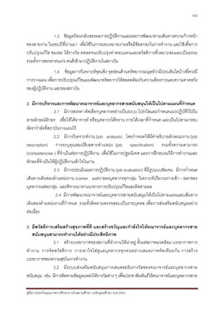 105



               1.3 ขอมูลปอนกลับของผลการปฏิบัติงานและผลการพัฒนาตามเสนทางความกาวหนา
ของสายงาน ในรอบปท่ีผานมา เพื่อใชในการมอบหมายงานหรือมีขอตกลงในการทํางาน และใชเพื่อการ
ปรับปรุงแกไข ชมเชย ใหรางวัล ตลอดจนปรับปรุงคาตอบแทนและสวัสดิการที่เหมาะสมและเปนธรรม
รวมทั้งการสรรหาคนเกง คนดีเขามาปฏิบัติงานในสถาบัน
                 1.4 ขอมูลการวิเคราะหจุดแข็ง จุดออนดานทรัพยากรมนุษยวามีประเด็นใดบางที่ควรมี
การวางแผน เพื่อการปรับปรุงแกไขแผนพัฒนาทรัพยากรใหสอดคลองกับความตองการและความคาดหวัง
ของผูปฏิบัติงาน และของสถาบัน

2. มีการบริหารและการพัฒนาคณาจารยและบุคลากรสายสนับสนุนใหเปนไปตามแผนที่กําหนด
                 2.1 มีการสรรหา คัดเลือกบุคลากรอยางเปนระบบ โปรงใสและกําหนดแนวปฏิบัติไวเปน
ลายลักษณอักษร เพื่อใหไดอาจารย หรือบุคลากรไดทราบ ภายใตเวลาที่กําหนด และเปนไปตามกรอบ
อัตรากําลังที่สถาบันวางแผนไว
                 2.2 มีการวิเคราะหงาน (job analysis) โดยกําหนดใหมีคําอธิบายลักษณะงาน (job
description) การระบุคุณสมบัติเฉพาะตําแหนง (job specification) รวมทั้งความสามารถ
(competencies ) ที่จําเปนตอการปฏิบัติงาน เพื่อใชในการปฐมนิเทศ และการฝกอบรมวิธีการทํางานและ
ทักษะที่จําเปนใหผูปฏิบัติงานเขาใจในงาน
                 2.3 มีการประเมินผลการปฏิบัติงาน (job evaluation) ที่มีรูปแบบชัดเจน มีการกําหนด
เสนทางเดินของตําแหนงงาน (career path) ของบุคลากรทุกกลุม วิเคราะหปริมาณการเขา – ออกของ
บุคลากรแตละกลุม และพิจารณาหาแนวทางการปรับปรุงแกไขและติดตามผล
                  2.4 มีการพัฒนาคณาจารยและบุคลากรสายสนับสนุนใหเปนไปตามแผนและเสนทาง
เดินของตําแหนงงานที่กําหนด รวมทั้งติดตามตรวจสอบเปนรายบุคคล เพื่อการสงเสริมสนับสนุนอยาง
ตอเนื่อง

3. มีสวัสดิการเสริมสรางสุขภาพที่ดี และสรางขวัญและกําลังใจใหคณาจารยและบุคลากรสาย
     สนับสนุนสามารถทํางานไดอยางมีประสิทธิภาพ
                3.1 สรางบรรยากาศของสถานที่ทํางานใหนาอยู ตั้งแตสภาพแวดลอม บรรยากาศการ
ทํ า งาน การจั ด สวั ส ดิ ก าร การเอาใจใส ดู แ ลบุ ค ลากรทุ ก คนอย า งเสมอภาคทั ด เที ย มกั น การสร า ง
บรรยากาศของความสุขในการทํางาน
                3.2 มีระบบสงเสริมสนับสนุนการเสนอขอรับรางวัลของคณาจารยและบุคลากรสาย
สนับสนุน เชน มีการติดตามขอมูลแหลงใหรางวัลตาง ๆ เพื่อประชาสัมพันธใหคณาจารยและบุคลากรสาย

คูมือการประกันคุณภาพการศึกษาภายในสถานศึกษา ระดับอุดมศึกษา พ.ศ.2553
 
