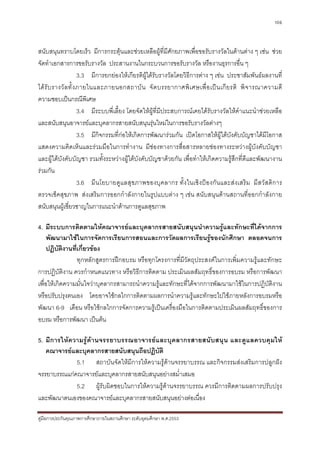 106



สนับสนุนทราบโดยเร็ว มีการกระตุนและชวยเหลือผูที่มีศักยภาพเพื่อขอรับรางวัลในดานตาง ๆ เชน ชวย
จัดทําเอกสารการขอรับรางวัล ประสานงานในกระบวนการขอรับรางวัล หรืองานธุรการอื่น ๆ
                       3.3 มีการยกยองใหเกียรติผูไดรับรางวัลโดยวิธีการตาง ๆ เชน ประชาสัมพันธผลงานที่
ได รั บ รางวั ล ทั้ ง ภายในและภายนอกสถาบั น จั ด บรรยากาศพิ เ ศษเพื่ อ เป น เกี ย รติ พิ จ ารณาความดี
ความชอบเปนกรณีพิเศษ
                       3.4 มีระบบพี่เลี้ยง โดยจัดใหผูที่มีประสบการณเคยไดรับรางวัลใหคําแนะนําชวยเหลือ
และสนับสนุนอาจารยและบุคลากรสายสนับสนุนรุนใหมในการขอรับรางวัลตางๆ
                       3.5 มีกิจกรรมที่กอใหเกิดการพัฒนารวมกัน เปดโอกาสใหผูใตบังคับบัญชาไดมีโอกาส
แสดงความคิดเห็นและรวมมือในการทํางาน มีชองทางการสื่อสารหลายชองทางระหวางผูบังคับบัญชา
และผูใตบังคับบัญชา รวมทั้งระหวางผูใตบังคับบัญชาดวยกัน เพื่อทําใหเกิดความรูสึกที่ดีและพัฒนางาน
รวมกัน
                       3.6 มีน โยบายดู แลสุข ภาพของบุค ลากร ทั้ ง ในเชิง ปอ งกัน และส ง เสริม มีสวั สดิก าร
ตรวจเช็คสุขภาพ สงเสริมการออกกําลังกายในรูปแบบตาง ๆ เชน สนับสนุนดานสถานที่ออกกําลังกาย
สนับสนุนผูเชี่ยวชาญในการแนะนําดานการดูแลสุขภาพ

4. มีระบบการติดตามใหคณาจารยและบุคลากรสายสนับสนุนนําความรูและทักษะที่ไดจากการ
     พัฒนามาใชในการจัดการเรียนการสอนและการวัดผลการเรียนรูของนักศึกษา ตลอดจนการ
     ปฏิบัติงานที่เกี่ยวของ
                  ทุกหลักสูตรการฝกอบรม หรือทุกโครงการที่มีวัตถุประสงคในการเพิ่มความรูและทักษะ
การปฏิบัติงาน ควรกําหนดแนวทาง หรือวิธีการติดตาม ประเมินผลสัมฤทธิ์ของการอบรม หรือการพัฒนา
เพื่อใหเกิดความมั่นใจวาบุคลากรสามารถนําความรูและทักษะที่ไดจากการพัฒนามาใชในการปฏิบัติงาน
หรือปรับปรุงตนเอง โดยอาจใชกลไกการติดตามผลการนําความรูและทักษะไปใชภายหลังการอบรมหรือ
พัฒนา 6-9 เดือน หรือใชกลไกการจัดการความรูเปนเครื่องมือในการติดตามประเมินผลสัมฤทธิ์ของการ
อบรม หรือการพัฒนา เปนตน

5. มีก ารใหความรูด า นจรรยาบรรณอาจารยแ ละบุคลากรสายสนั บ สนุน และดู แลควบคุม ให
   คณาจารยและบุคลากรสายสนับสนุนถือปฏิบัติ
              5.1 สถาบันจัดใหมีการใหความรูดานจรรยาบรรณ และกิจกรรมสงเสริมการปลูกฝง
จรรยาบรรณแกคณาจารยและบุคลากรสายสนับสนุนอยางสม่ําเสมอ
              5.2 ผูรับผิดชอบในการใหความรูดานจรรยาบรรณ ควรมีการติดตามผลการปรับปรุง
และพัฒนาตนเองของคณาจารยและบุคลากรสายสนับสนุนอยางตอเนื่อง

คูมือการประกันคุณภาพการศึกษาภายในสถานศึกษา ระดับอุดมศึกษา พ.ศ.2553
 