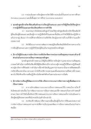 109



               2.3 การประเมินผลการเรียนรูของรายวิชาใหมีการประเมินทั้งในระหวางภาคการศึกษา
(formative evaluation) และเมื่อสิ้นสุดภาคการศึกษา (summative evaluation)

3. ทุกหลักสูตรมีรายวิชาที่สงเสริมทักษะการเรียนรูดวยตนเอง และการใหผูเรียนไดเรียนรูจาก
     การปฏิบัติทั้งในและนอกหองเรียนหรือจากการทําวิจย        ั
                    3.1 คณะกรรมการรับผิดชอบหลักสูตรกําหนดใหทุกหลักสูตรตองมีรายวิชาที่สงเสริมให
ผูเรียนเรียนรูดวยตนเอง และเรียนรูจากการปฏิบัติจริงทั้งในและนอกชั้นเรียน อาทิ จัดใหมีชั่วโมงปฏิบัติการ
                 
อภิปรายกลุม สัม มนา ทํ ากรณีศึกษาหรือโครงงานหรือวิจัย เรียนรูนอกสถานที่ รวมทั้ง ฝกงานและฝก
ประสบการณ
                   3.2 จัดใหมีระบบการรายงานพัฒนาการของผูเรียนที่สะทอนใหเห็นถึงความสามารถใน
การเรียนรูดวยตนเอง และการปฏิบัตจริงของผูเรียนเปนรายบุคคลหลังจบหลักสูตร
                                     ิ

4. มีการใหผูมีประสบการณทางวิชาการหรือวิชาชีพจากหนวยงานหรือชุมชนภายนอกเขามามี
   สวนรวมในกระบวนการเรียนการสอนทุกหลักสูตร
                ทุกหลักสูตรควรมีการออกแบบใหผูเรียนไดมีโอกาสเรียนรูจากบุคคล หนวยงานหรือชุมชน
ภายนอกในดานวิชาการหรือวิชาชีพ เพื่อใหผูเรียนไดทราบถึงการนําความรูทางทฤษฎีไปใชในทางปฏิบัติและมี
ความรูทางวิชาการที่ทันสมัย การดําเนินการนี้อาจทําโดยเชิญบุคลากรภายนอกมาเปนอาจารยพิเศษสอนทั้ง
รายวิชาหรือบรรยายในบางคาบเวลา นํานักศึกษาฟงการบรรยายและเยี่ยมชมหนวยงานหรือสถานที่ภายนอก
สถาบัน ใหนักศึกษาฝกงานหรือปฏิบัติงานในวิชาสหกิจศึกษาในสถานประกอบการ เปนตน

5. มีการจัดการเรียนรูที่พัฒนาจากการวิจัย หรือจากกระบวนการจัดการความรูเพื่อพัฒนาการ
    เรียนการสอน
                   5.1 อาจารย ค วรพั ฒ นากระบวนการเรี ย นการสอนและวิ ธี ก ารสอนในรายวิ ช าที่
รับผิดชอบอยางตอเนื่อง ในการพัฒนากระบวนการเรียนการสอนและวิธีการสอนควรวิเคราะหการสอนที่
ผานมา โดยการทําวิจัยในชั้นเรียนวาวิธีการสอนและกระบวนการเรียนการสอนรวมทั้งการประเมินผลการ
เรียนรูของผูเรียนเหมาะสมหรือไม ควรปรับปรุงดานใด อยางไร
                   5.2 ควรจัดเวทีการสัมมนา หรือการแลกเปลี่ยนเรียนรูเกี่ยวกับการวิจัยและประสบการณ
การจัดการเรียนการสอนระหวางอาจารยเพื่อการปรับปรุงและพัฒนาการเรียนการสอนเปนประจําอยาง
ตอเนื่อง



คูมือการประกันคุณภาพการศึกษาภายในสถานศึกษา ระดับอุดมศึกษา พ.ศ.2553
 