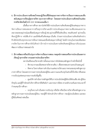 110



6. มี ก ารประเมิ น ความพึ ง พอใจของผู เ รี ย นที่ มี ต อ คุ ณ ภาพการจั ด การเรี ย นการสอนและสิ่ ง
     สนับสนุนการเรียนรูทุกรายวิชา ทุกภาคการศึกษา โดยผลการประเมินความพึงพอใจแตละ
     รายวิชาตองไมต่ํากวา 3.51 จากคะแนนเต็ม 5
                 เมื่อสิ้นภาคการศึกษา สถาบันจัดใหมีการประเมินความคิดเห็นของผูเรียนตอคุณภาพการ
จั ด การเรี ย นการสอนของอาจารย ใ นทุ ก รายวิ ช าและมี ก ารประเมิ น คุ ณ ภาพความเพี ย งพอและความ
เหมาะสมของอุปกรณและสื่อสนับสนุนการเรียนรู เชน อุปกรณที่ใชในหองเรียน คอมพิวเตอร อุปกรณใน
หองปฏิบัติการ หนังสือ ตํารา และสิ่งพิมพในหองสมุด เปนตน นําผลการประเมินความคิดเห็นดังกลาว
ขางตนไปปรับปรุงกระบวนการเรียนการสอนและสิ่งสนับสนุนการเรียนรู โดยมีการระบุในรายละเอียดของ
รายวิช าในภาคการศึก ษาถัดไปดว ยวา มีการนํ า การประเมิ น ความคิดเห็ น ของผู เ รีย นมาปรั บปรุง และ
พัฒนาการเรียนการสอนอยางไร

7. มีการพัฒนาหรือปรับปรุงการจัดการเรียนการสอน กลยุทธการสอนหรือการประเมินผลการ
     เรียนรู ทุกรายวิชา ตามผลการประเมินรายวิชา
                   สถาบันหรือคณะวิชาควรมีการตั้งคณะกรรมการรับผิดชอบหลักสูตร ทําหนาที่ตอไปนี้
                      - พิจารณารายละเอียดของรายวิชาตามขอ 2 เพื่อตรวจสอบความครบถวนสมบูรณ
                      - ติดตาม วิเคราะหผลการดําเนินงานแตละรายวิชาและภาพรวมของทุกหลักสูตร ทุก
ภาคการศึกษา โดยเฉพาะจากผลการประเมินของผูเรียน และวางแผนปรับปรุงในสวนที่เกี่ยวของ หรือเสนอ
การปรับปรุงตอคณะกรรมการระดับที่สูงขึ้น
                      - ดูแลใหการดําเนินการหลักสูตรไดรับการประเมินโดยผูมีสวนไดสวนเสีย เชน ผูเรียน
ปจจุบัน และผูที่กําลังจะสําเร็จการศึกษาหรือศิษยเกา และกรรมการอิสระ ตามหลักเกณฑและกรอบเวลาที่
กําหนดทุกปการศึกษา
                      - ระบุถึงความจําเปนตอการปรับปรุง หรือปด หรือเปดรายวิชาหรือหลักสูตร ตาม
หลักฐานจากผลการประเมินของผูเรียน / ของผูที่กําลังจะสําเร็จการศึกษา / ของผูประเมินอิสระ และของ
ผูใชบัณฑิตอยางตอเนื่อง




คูมือการประกันคุณภาพการศึกษาภายในสถานศึกษา ระดับอุดมศึกษา พ.ศ.2553
 