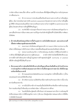 112



การจัดการเรียนการสอน สื่อการศึกษา และวิธีการประเมินผล เพื่อใหผูสอนไดขอมูลในการปรับปรุงตนเอง
จากเพื่อนรวมงาน
                  2.4 มีการวางระบบการประเมินผลที่สะทอนทักษะความสามารถดานการเรียนรูของ
ผูเรียน เนนการประเมินตามสภาพจริง (authentic assessment) โดยเฉพาะความสามารถในการเรียนรูขั้น
สูง ใชวิธีการวัดและประเมินผลที่หลากหลาย สะทอนความสามารถในการปฏิบัติงาน (performance) ของ
ผูเรียน โดยเฉพาะทักษะการเรียนรูที่ใชวิจยเปนฐาน
                                          ั
                  2.5 ควรจั ด ให มี ก ารประชุ ม หารื อ ระหว า งคณะกรรมการรั บ ผิ ด ชอบหลั ก สู ต รในการ
แลกเปลี่ยนกิจกรรมการเรียนการสอน และการแกปญหารวมกันสําหรับผูเรียนที่จําเปนตองไดรับการพัฒนา
เปนพิเศษ

3. มีการสงเสริมสนับสนุนทรัพยากรทั้งดานบุคลากร เทคโนโลยีสารสนเทศ และงบประมาณที่
     เอื้อตอการพัฒนาคุณลักษณะของบัณฑิต
                 3.1 คณะกรรมการรับผิดชอบหลักสูตรควรมีการวางแผนการจัดหางบประมาณ หรือ
ทรัพยากรที่สนับสนุนการจัดกิจกรรมการเรียนการสอนที่สงเสริมคุณลักษณะของบัณฑิตอยางเพียงพอ
                 3.2 หน ว ยงานระดั บ คณะวิ ช า ภาควิ ช าสนั บ สนุ น ส ง เสริ ม การใช สื่ อ เทคโนโลยี ท าง
การศึกษาเพื่อใหผูเรียนรูจักแสวงหาความรูดวยตนเอง      อาจมีการจัดทําเว็บไซตเพื่อใหนักศึกษาและ
อาจารยมีการสรางสังคมแหงการเรียนรู ในรูปของการสรางชุมชนนักปฏิบัติ (community of practice)
เพื่อใหการเรียนรูเกิดขึ้นไดทุกที่ ทุกเวลา

4. มีระบบและกลไกการสงเสริมใหนักศึกษาระดับปริญญาตรีและบัณฑิตศึกษาเขารวมกิจกรรม
   การประชุมวิชาการหรือนําเสนอผลงานทางวิชาการในที่ประชุมระหวางสถาบัน หรือที่ประชุม
   ระดับชาติหรือนานาชาติ
               4.1 มีการเผยแพรประชาสัมพันธโปรแกรมการประชุมวิชาการที่เกิดขึ้นในที่ตาง ๆ ทั้งใน
ประเทศและตางประเทศใหนักศึกษารับรู
               4.2 มีการจัดหางบประมาณใหนักศึกษามีโอกาสเขารวมกิจกรรมทางวิชาการทั้งภายใน
สถาบันหรือนอกสถาบัน
               4.3 หากเปนไปได อาจมีการกําหนดเปนเงื่อนไขใหนักศึกษาตองมีโอกาสเขารวมประชุม
วิชาการระดับชาติทุกป หรือระดับนานาชาติอยางนอย 1 ครั้งในระหวางการศึกษา
               4.4 ในระดับชั้นเรียน ผูสอนมีการฝกทักษะการนําเสนอผลงานทางวิชาการ สนับสนุนให
นักศึกษาสงผลงานวิชาการใหที่ประชุมวิชาการตาง ๆ พิจารณา เรียนรูเทคนิคการสงผลงานวิชาการใหไดรับ
การคัดเลือกไปเผยแพร
คูมือการประกันคุณภาพการศึกษาภายในสถานศึกษา ระดับอุดมศึกษา พ.ศ.2553
 