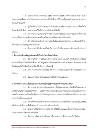 115



                 1.4. มี ร ะบบการส ง ต อ การดู แ ลสุ ข ภาพกายและสุ ข ภาพจิ ต ของนั ก ศึ ก ษา ไปยั ง
โรงพยาบาลหรือหนวยใหบริการเฉพาะทางในกรณีที่นักศึกษามีปญหาที่รุนแรงเกินความสามารถของ
สถาบันที่จะดูแลได
                 1.5. ผู เ กี่ ย วข อ งกั บ นั ก ศึ ก ษาทุ ก ระดั บ มี ร ะบบการติ ด ตามผลการช ว ยเหลื อ หรื อ ให
คําแนะนําแกนักศึกษา จนสามารถแกไขปญหาของนักศึกษาไดสําเร็จ
                 1.6. มีการจัดประชุม พัฒนาอาจารยหรือบุคลากรที่รับผิ ดชอบการดูแลนักศึกษาเปน
ระยะๆ เพื่อสรางความเขาใจรวมกัน และสรางเครือขายการใหความชวยเหลือรวมกัน
                 1.7. มีการจัดประชุมเพื่อสรางความสัมพันธระหวางสถาบันกับครอบครัวของนักศึกษา
เพื่อรวมมือกันแกไขปญหาของนักศึกษา
                 1.8. มี ช อ งทางให นั ก ศึ ก ษาหรื อ ผู เ กี่ ย วข อ งได ใ ห ข อ เสนอแนะเพื่ อ การปรั บ ปรุ ง การ
ใหบริการ
2. มีการจัดบริการขอมูลขาวสารที่เปนประโยชนตอนักศึกษา
                 2.1. สถาบั น จั ด ทํ า ฐานข อ มู ล อิ เ ล็ ก ทรอนิ ก ส บอร ด เว็ บ ไซต สํ า หรั บ ประกาศข อ มู ล
ขาวสารที่เปนประโยชนกับนักศึกษา เชน ขอมูลทุนการศึกษา ทุนวิจัย การรับสมัครงาน ขาวสารวิชาการที่
ทันสมัยและที่เกี่ยวของกับสาขาวิชาที่นักศึกษาจําเปนตองรู
                 2.2. มี ช อ งทางให นั ก ศึ ก ษาหรื อ ผู เ กี่ ย วข อ งได ใ ห ข อ เสนอแนะเพื่ อ การปรั บ ปรุ ง การ
ใหบริการ
                 2.3. มีระบบการติดตามประเมินผลการใหบริการขอมูลขาวสาร

3. มีการจัดกิจกรรมเพื่อพัฒนาประสบการณทางวิชาการและวิชาชีพแกนักศึกษา
                3.1 มีการประสานงานกับหนวยงานตาง ๆ ทั้งในและนอกสถาบัน เพื่อเปนแหลงดูงาน
แหลงฝกประสบการณของนักศึกษา และมีการติดตามประเมินคุณภาพของความเปนแหลงเรียนรูของ
แหลงฝกประสบการณวิชาชีพ เพื่อนํามาใชเปนขอมูลในการวางแผนการจัดเตรียมแหลงฝกประสบการณ
ทางวิชาชีพที่เหมาะสมตอไป
                3.2 มีการจัดกิจกรรมวิชาการ หรือกิจกรรมทางสังคม โดยใหนักศึกษาเปนผูรับผิดชอบ
หลักในการดําเนินงานเพื่อฝกทักษะประสบการณการทํางานรวมกัน
                3.3 มีชองทางใหนักศึกษาหรือผูเกี่ยวของไดใหขอเสนอแนะเพื่อการปรับปรุงการพัฒนา
ประสบการณทางวิชาการและวิชาชีพ
                3.4 มีระบบการติดตามประเมินผลการฝกประสบการณวิชาการและวิชาชีพชีพ



คูมือการประกันคุณภาพการศึกษาภายในสถานศึกษา ระดับอุดมศึกษา พ.ศ.2553
 