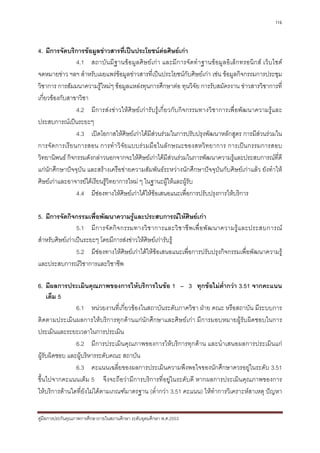 116



4. มีการจัดบริการขอมูลขาวสารที่เปนประโยชนตอศิษยเกา
                                                    
                4.1 สถาบัน มีฐานขอมูลศิษ ยเกา และมีการจัดทํ าฐานขอมู ลอิเ ล็กทรอนิก ส เว็บไซต
จดหมายขาว ฯลฯ สําหรับเผยแพรขอมูลขาวสารที่เปนประโยชนกับศิษยเกา เชน ขอมูลกิจกรรมการประชุม
วิชาการ การสัมมนาความรูใหมๆ ขอมูลแหลงทุนการศึกษาตอ ทุนวิจัย การรับสมัครงาน ขาวสารวิชาการที่
เกี่ยวของกับสาขาวิชา
                4.2 มีการสงขาวใหศิษยเการับรูเกี่ยวกับกิจกรรมทางวิชาการเพื่อพัฒนาความรูและ
ประสบการณเปนระยะๆ
                4.3 เปดโอกาสใหศิษยเกาไดมสวนรวมในการปรับปรุงพัฒนาหลักสูตร การมีสวนรวมใน
                                               ี
การจั ดการเรีย นการสอน การทํา วิจัยแบบรว มมือในลักษณะของสหวิท ยาการ การเปนกรรมการสอบ
วิทยานิพนธ กิจกรรมดังกลาวนอกจากจะใหศิษยเกาไดมีสวนรวมในการพัฒนาความรูและประสบการณที่ดี
แกนักศึกษาปจจุบัน และสรางเครือขายความสัมพันธระหวางนักศึกษาปจจุบันกับศิษยเกาแลว ยังทําให
ศิษยเกาและอาจารยไดเรียนรูวิทยาการใหม ๆ ในฐานะผูใหและผูรับ
                4.4 มีชองทางใหศิษยเกาไดใหขอเสนอแนะเพื่อการปรับปรุงการใหบริการ

5. มีการจัดกิจกรรมเพื่อพัฒนาความรูและประสบการณใหศิษยเกา
                 5.1 มี ก ารจั ด กิ จ กรรมทางวิ ช าการและวิ ช าชี พ เพื่ อ พั ฒ นาความรู แ ละประสบการณ
สําหรับศิษยเกาเปนระยะๆ โดยมีการสงขาวใหศิษยเการับรู
                 5.2 มีชองทางใหศิษยเกาไดใหขอเสนอแนะเพื่อการปรับปรุงกิจกรรมเพื่อพัฒนาความรู
และประสบการณวิชาการและวิชาชีพ

6. มีผลการประเมินคุณภาพของการใหบริการในขอ 1 – 3 ทุกขอไมตํ่ากวา 3.51 จากคะแนน
     เต็ม 5
                6.1 หนวยงานที่เกี่ยวของในสถาบันระดับภาควิชา ฝาย คณะ หรือสถาบัน มีระบบการ
ติดตามประเมินผลการใหบริการทุกดานแกนักศึกษาและศิษยเกา มีการมอบหมายผูรับผิดชอบในการ
ประเมินและระยะเวลาในการประเมิน
                6.2 มีการประเมินคุณภาพของการใหบริการทุกดาน และนําเสนอผลการประเมินแก
ผูรับผิดชอบ และผูบริหารระดับคณะ สถาบัน
                6.3 คะแนนเฉลี่ยของผลการประเมินความพึงพอใจของนักศึกษาควรอยูในระดับ 3.51
ขึ้นไปจากคะแนนเต็ม 5 จึงจะถือวามีการบริการที่อยูในระดับดี หากผลการประเมินคุณภาพของการ
ใหบริการดานใดที่ยังไมไดตามเกณฑมาตรฐาน (ต่ํากวา 3.51 คะแนน) ใหทําการวิเคราะหสาเหตุ ปญหา


คูมือการประกันคุณภาพการศึกษาภายในสถานศึกษา ระดับอุดมศึกษา พ.ศ.2553
 