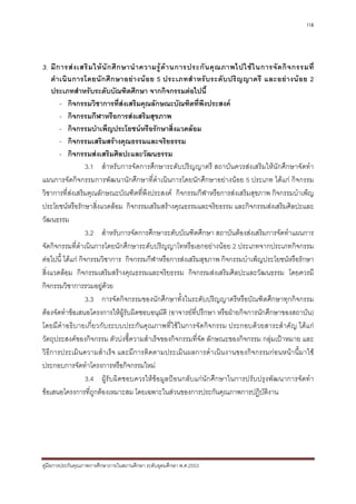 118




3. มี ก ารส ง เสริ ม ให นั ก ศึ ก ษานํ า ความรู ด า นการประกั น คุ ณ ภาพไปใช ใ นการจั ด กิ จ กรรมที่
    ดํ า เนิ น การโดยนั ก ศึ ก ษาอย า งน อ ย 5 ประเภทสํ า หรั บ ระดั บ ปริ ญ ญาตรี และอย า งน อ ย 2
    ประเภทสําหรับระดับบัณฑิตศึกษา จากกิจกรรมตอไปนี้
         - กิจกรรมวิชาการที่สงเสริมคุณลักษณะบัณฑิตที่พึงประสงค
         - กิจกรรมกีฬาหรือการสงเสริมสุขภาพ
         - กิจกรรมบําเพ็ญประโยชนหรือรักษาสิ่งแวดลอม
         - กิจกรรมเสริมสรางคุณธรรมและจริยธรรม
         - กิจกรรมสงเสริมศิลปะและวัฒนธรรม
                   3.1 สําหรับการจัดการศึกษาระดับปริญญาตรี สถาบันควรสงเสริมใหนักศึกษาจัดทํา
แผนการจัดกิจกรรมการพัฒนานักศึกษาที่ดําเนินการโดยนักศึกษาอยางนอย 5 ประเภท ไดแก กิจกรรม
วิชาการที่สงเสริมคุณลักษณะบัณฑิตที่พึงประสงค กิจกรรมกีฬาหรือการสงเสริมสุขภาพ กิจกรรมบําเพ็ญ
ประโยชนหรือรักษาสิ่งแวดลอม กิจกรรมเสริมสรางคุณธรรมและจริยธรรม และกิจกรรมสงเสริมศิลปะและ
วัฒนธรรม
                   3.2 สําหรับการจัดการศึกษาระดับบัณฑิตศึกษา สถาบันตองสงเสริมการจัดทําแผนการ
จัดกิจกรรมที่ดําเนินการโดยนักศึกษาระดับปริญญาโทหรือเอกอยางนอย 2 ประเภทจากประเภทกิจกรรม
ตอไปนี้ ไดแก กิจกรรมวิชาการ กิจกรรมกีฬาหรือการสงเสริมสุขภาพ กิจกรรมบําเพ็ญประโยชนหรือรักษา
สิ่งแวดลอม กิจกรรมเสริมสรางคุณธรรมและจริยธรรม กิจกรรมสงเสริมศิลปะและวัฒนธรรม โดยควรมี
กิจกรรมวิชาการรวมอยูดวย
                   3.3 การจัดกิจกรรมของนักศึกษาทั้งในระดับปริญญาตรีหรือบัณฑิตศึกษาทุกกิจกรรม
ตองจัดทําขอเสนอโครงการใหผูรับผิดชอบอนุมัติ (อาจารยที่ปรึกษา หรือฝายกิจการนักศึกษาของสถาบัน)
โดยมีคําอธิบายเกี่ยวกับระบบประกันคุณภาพที่ใชในการจัดกิจกรรม ประกอบดวยสาระสําคัญ ไดแก
วัตถุประสงคของกิจกรรม ตัวบงชี้ความสําเร็จของกิจกรรมที่จัด ลักษณะของกิจกรรม กลุมเปาหมาย และ
วิธีการประเมินความสําเร็จ และมีการติดตามประเมินผลการดําเนินงานของกิจกรรมกอนหนานี้มาใช
ประกอบการจัดทําโครงการหรือกิจกรรมใหม
                   3.4 ผูรับผิดชอบควรใหขอมูลปอนกลับแกนักศึกษาในการปรับปรุงพัฒนาการจัดทํา
ขอเสนอโครงการที่ถูกตองเหมาะสม โดยเฉพาะในสวนของการประกันคุณภาพการปฏิบติงาน          ั




คูมือการประกันคุณภาพการศึกษาภายในสถานศึกษา ระดับอุดมศึกษา พ.ศ.2553
 