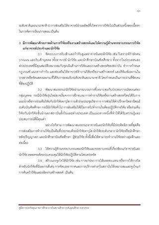 121



ระดับชาติและนานาชาติ 5) การสงเสริมใหอาจารยนําผลลัพธที่เกิดจากการวิจัยไปเปนสวนหนึ่งของเนื้อหา
ในการจัดการเรียนการสอน เปนตน

3. มีการพัฒนาศักยภาพดานการวิจัยหรืองานสรางสรรคและใหความรูดานจรรยาบรรณการวิจัย
      แกอาจารยประจําและนักวิจย               ั
                          3.1 จั ด ระบบการรั บ เข า และกํา กั บ ดูแ ลอาจารยแ ละนัก วิ จั ย เช น วิเ คราะหกํ า ลั ง คน
วางแผน และรั บ เข า บุ ค คล (ทั้ ง อาจารย นั ก วิจั ย และนั ก ศึ ก ษาบั ณฑิ ต ศึก ษา) ทั้ง จากในประเทศและ
ตางประเทศที่มีคุณสมบัติเหมาะสมกับจุดเนนดานการวิจัยและงานสรางสรรคของสถาบัน ทําการกําหนด
กฎเกณฑ แนวทางกํากับ และสงเสริมใหอาจารยทํางานวิจัยหรืองานสรางสรรค และตีพิมพผลงานใน
วารสารหรือจัดแสดงผลงาน ที่ไดรับการยอมรับระดับชาติและนานาชาติ โดยกําหนดเปนภาระงานที่ชัดเจน
ที่ตองปฏิบัติ
                          3.2 พัฒนาสมรรถนะนักวิจัยผานกระบวนการที่เหมาะสมกับประสบการณของแตละ
กลุมบุคคล กรณีนักวิจัยรุนใหมอาจเริ่มจากการฝกอบรม การทํางานวิจัยหรืองานสรางสรรคโดยไดรับการ
แนะนําหรือการรวมทีมวิจัยกับนักวิจัยอาวุโส การเขารวมประชุมวิชาการ การชวยใหคําปรึกษาวิทยานิพนธ
ระดับบัณฑิตศึกษา กรณีนักวิจัยทั่วไป การสงเสริมใหมีโอกาสไปทํางานในหองปฏิบัติการวิจัย หรือรวมทีม
วิ จั ย กั บ นั ก วิ จั ย ชั้ น นํ า นอกสถาบั น ทั้ ง ในและต า งประเทศ เป น แนวทางหนึ่ ง ที่ ทํ า ให ไ ด รั บ ความรู แ ละ
ประสบการณที่มีคุณคา
                                     อยางไรก็ตาม การพัฒนาสมรรถนะอาจารยและนักวิจัยที่มีประสิทธิภาพที่สุดคือ
การสงเสริมการทํางานวิจัยเปนทีมที่ประกอบดวยนักวิจัยอาวุโส นักวิจัยระดับกลาง นักวิจัยหรือนักศึกษา
หลังปริญญาเอก และนักศึกษาบัณฑิตศึกษา ผูชวยวิจัย ทั้งนี้เพื่อใหสามารถทํางานวิจัยอยางลุมลึกและ
ตอเนื่อง
                          3.3 ใหความรูดานจรรยาบรรณของนักวิจัยและจรรยาบรรณที่เกี่ยวของแกอาจารยและ
นักวิจัย ตลอดจนจัดระบบควบคุมใหนักวิจัยปฏิบัติตามโดยเครงครัด
                          3.4 สรางแรงจูงใจใหนักวิจัย เชน การยกยอง การใหผลตอบแทน หรือการใหรางวัล
สําหรับนักวิจัยที่มีผลงานดีเดน การจัดบรรยากาศและการบริการตางๆในสถาบันใหเหมาะสมและจูงใจแก
การคนควาวิจัยและผลิตงานสรางสรรค เปนตน




คูมือการประกันคุณภาพการศึกษาภายในสถานศึกษา ระดับอุดมศึกษา พ.ศ.2553
 