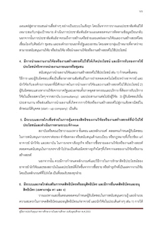 125



เผยแพรสูสาธารณชนผานสื่อตางๆ อยางเปนระบบในเชิงรุก โดยเริ่มจากการวางแผนประชาสัมพันธให
เหมาะสมกั บ กลุม เป า หมาย ดํา เนินการประชาสัม พั นธ ตามแผนตลอดจนการติดตามขอมู ลปอ นกลับ
นอกจากนั้นการประชาสัมพันธอาจรวมถึงการสรางเครือขายเผยแพรผลงานวิจัยและงานสรางสรรคโดย
เชื่อมโยงกับศิษยเกา ชุมชน และองคกรภายนอกทั้งรัฐและเอกชน โดยเฉพาะกลุมเปาหมายที่คาดวาจะ
สามารถสนับสนุนงานวิจัย หรือรวมวิจัย หรือนําผลงานวิจัยหรืองานสรางสรรคไปใชประโยชน

4. มีการนําผลงานงานวิจัยหรืองานสรางสรรคไปใชใหเกิดประโยชน และมีการรับรองการใช
     ประโยชนจริงจากหนวยงานภายนอกหรือชุมชน
                       สนับสนุนการนําผลงานวิจัยและงานสรางสรรคไปใชประโยชน เชน 1) กําหนดขั้นตอน
วิธีการ และผูรับผิดชอบเพื่อเปนสื่อกลางสานสัมพันธในการถายทอดเทคโนโลยีระหวางอาจารย และ
นั ก วิ จั ย กั บ องค ก รภายนอกที่ มี ศั ก ยภาพในการนํ า ผลการวิ จั ย และงานสร า งสรรค ไ ปใช ป ระโยชน 2)
ผูรับผิดชอบแสวงหางานวิจัยจากภาครัฐและเอกชนทั้งภาคอุตสาหกรรมและบริการ ที่ตองการรับบริการ
วิจัยในเรื่องเฉพาะใดๆ จากสถาบัน (consultancy) และประสานงานตอไปยังผูวิจัย 3) ผูรับผิดชอบริเริ่ม
ประสานงาน หรือส งเสริ มการนําผลงานที่เ กิดจากการวิจั ย หรืองานสรางสรรคไปสูง านเชิง พาณิชยใน
ลักษณะนิติบคคล (start – up company) เปนตน
                   ุ

 5. มี ร ะบบและกลไกเพื่ อช ว ยในการคุม ครองสิท ธิ ข องงานวิจัย หรื อ งานสร า งสรรค ที่นํา ไปใช
    ประโยชนและดําเนินการตามระบบ ที่กําหนด
                   สถาบันหรือคณะวิชาวางแนวทาง ขั้นตอน และหลักเกณฑ ตลอดจนกําหนดผูรับผิดชอบ
ในการสนับสนุนการเจรจาตอรอง ทําขอตกลง หรือสนับสนุนดานระเบียบ หรือกฎหมายที่เกี่ยวของ แก
อาจารย นั ก วิ จั ย และสถาบั น ในการเจรจาเชิ ง ธุ ร กิ จ หรื อ การซื้ อ ขายผลงานวิ จั ย หรื อ งานสร า งสรรค
ตลอดจนสนับสนุนในการเจรจาเขาไปรวมเปนพันธมิตรทางธุรกิจใดๆที่เกิดจากผลของงานวิจัยหรืองาน
สรางสรรค
                   นอกจากนั้ น ควรมี ก ารกํ า หนดหลั ก เกณฑ แ ละวิ ธี ก ารในการรั ก ษาสิ ท ธิ ป ระโยชน ข อง
อาจารย นักวิจัยและของสถาบันในผลประโยชนที่เกิดขึ้นจากการซื้อขาย หรือทําธุรกิจที่เปนผลจากงานวิจัย
โดยเปนหลักเกณฑที่โปรงใส เปนที่ยอมรับของทุกฝาย

6. มีระบบและกลไกสงเสริมการจดสิทธิบัตรหรืออนุสิทธิบัตร และมีการยื่นจดสิทธิบัตรและอนุ
   สิทธิบัตร (เฉพาะกลุม ค1 และ ง)
               วางแนวทางและขั้นตอนตลอดจนกําหนดผูรับผิดชอบในการสนับสนุนความรู และอํานวย
ความสะดวกในการจดสิทธิบัตรและอนุสิทธิบัตรแกอาจารย และนักวิจัยในประเด็นตางๆ เชน 1) การให

คูมือการประกันคุณภาพการศึกษาภายในสถานศึกษา ระดับอุดมศึกษา พ.ศ.2553
 