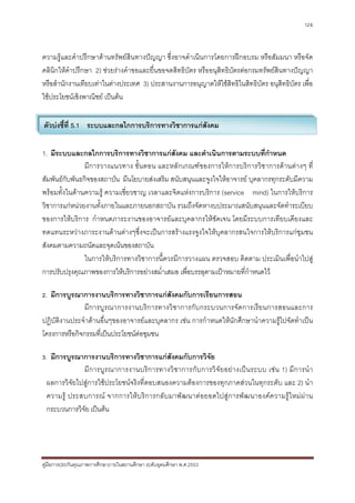 126



ความรูและคําปรึกษาดานทรัพยสินทางปญญา ซึ่งอาจดําเนินการโดยการฝกอบรม หรือสัมมนา หรือจัด
คลินิกใหคําปรึกษา 2) ชวยรางคําขอและยื่นขอจดสิทธิบัตร หรืออนุสิทธิบัตรตอกรมทรัพยสินทางปญญา
หรือสํานักงานเทียบเทาในตางประเทศ 3) ประสานงานการอนุญาตใหใชสิทธิในสิทธิบัตร อนุสิทธิบัตร เพื่อ
ใชประโยชนเชิงพาณิชย เปนตน

ตัวบงชี้ที่ 5.1 ระบบและกลไกการบริการทางวิชาการแกสังคม

1. มีระบบและกลไกการบริการทางวิชาการแกสังคม และดําเนินการตามระบบที่กําหนด
                มีการวางแนวทาง ขั้นตอน และหลักเกณฑของการใหการบริการวิชาการดานตางๆ ที่
สัมพันธกับพันธกิจของสถาบัน มีนโยบายสงเสริม สนับสนุนและจูงใจใหอาจารย บุคลากรทุกระดับมีความ
พรอมทั้งในดานความรู ความเชี่ยวชาญ เวลาและจิตแหงการบริการ (service mind) ในการใหบริการ
วิชาการแกหนวยงานทั้งภายในและภายนอกสถาบัน รวมถึงจัดหางบประมาณสนับสนุนและจัดทําระเบียบ
ของการใหบริการ กําหนดภาระงานของอาจารยและบุคลากรใหชัดเจน โดยมีระบบการเทียบเคียงและ
ทดแทนระหวางภาระงานดานตางๆซึ่งจะเปนการสรางแรงจูงใจใหบุคลากรสนใจการใหบริการแกชุมชน
สังคมตามความถนัดและจุดเนนของสถาบัน
                ในการใหบริการทางวิชาการนี้ควรมีการวางแผน ตรวจสอบ ติดตาม ประเมินเพื่อนําไปสู
การปรับปรุงคุณภาพของการใหบริการอยางสม่ําเสมอ เพื่อบรรลุตามเปาหมายที่กําหนดไว

2. มีการบูรณาการงานบริการทางวิชาการแกสังคมกับการเรียนการสอน
              มีการบูรณาการงานบริก ารทางวิชาการกับกระบวนการจัดการเรีย นการสอนและการ
ปฏิบัติงานประจําดานอื่นๆของอาจารยและบุคลากร เชน การกําหนดใหนักศึกษานําความรูไปจัดทําเปน
โครงการหรือกิจกรรมที่เปนประโยชนตอชุมชน

3. มีการบูรณาการงานบริการทางวิชาการแกสังคมกับการวิจัย
             มี ก ารบู ร ณาการงานบริ ก ารทางวิ ช าการกั บ การวิ จั ย อย า งเป น ระบบ เช น 1) มี ก ารนํ า
 ผลการวิจัยไปสูการใชประโยชนจริงที่ตอบสนองความตองการของทุกภาคสวนในทุกระดับ และ 2) นํา
 ความรู ประสบการณ จากการให บ ริก ารกลั บ มาพัฒ นาต อ ยอดไปสู ก ารพั ฒ นาองค ความรู ใ หม ผ า น
 กระบวนการวิจัย เปนตน




คูมือการประกันคุณภาพการศึกษาภายในสถานศึกษา ระดับอุดมศึกษา พ.ศ.2553
 