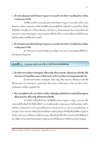 127



4. มีการประเมินผลความสําเร็จของการบูรณาการงานบริการทางวิชาการแกสังคมกับการเรียน
    การสอนและการวิจัย
                  จัดใหมีระบบติดตาม ประเมินผลความสําเร็จของการบูรณาการงานบริการวิชาการแก
สังคมกับการเรียนการสอนและการวิจัย โดยใหมีสวนรวมของผูใหบริการ ผูรับบริการ และนักศึกษา ซึ่งเปน
ทั้งผูใหบริการและผูรับบริการ ทั้งในระดับแผนการดําเนินงาน เปาหมายของสถาบัน ความรวมมือรวมใจ
ของบุคลากร คุณภาพของบุคลากร คุณภาพของการใหบริการที่สามารถนําไปใชประโยชนไดจริง และ
เปนไปตามหลักเกณฑที่สถาบันกําหนดไว

5. มีการนําผลการประเมินไปปรับปรุงการบูรณาการงานบริการทางวิชาการแกสังคมกับการเรียน
    การสอนและการวิจัย
               สถาบันนําผลการประเมินไปพัฒนาแผน พัฒนากระบวนการ และผลสัมฤทธิ์ที่ไดอยาง
สม่ําเสมอและเปนรูปธรรม


ตัวบงชี้ที่ 5.2 กระบวนการบริการทางวิชาการใหเกิดประโยชนตอสังคม
                                                          


1. มีการสํารวจความตองการของชุมชน หรือภาครัฐ หรือภาคเอกชน หรือหนวยงานวิชาชีพ เพื่อ
    ประกอบการกําหนดทิศทางและการจัดทําแผนการบริการทางวิชาการตามจุดเนนของสถาบัน
              มีการสํารวจความตองการของชุมชน หรือภาครัฐ หรือภาคเอกชน หรือหนวยงานวิชาชีพ
เพื่อประกอบการกําหนดนโยบาย ยุทธศาสตร ทิศทางและการจัดทําแผนการบริการทางวิชาการตาม
จุดเนนและความเชี่ยวชาญของสถาบัน

2. มีความรวมมือดานบริการทางวิชาการเพื่อการเรียนรูและเสริมสรางความเขมแข็งของชุมชน
   หรือภาคเอกชน หรือภาครัฐ หรือหนวยงานวิชาชีพ
                  สถาบั น มี ก ารเชิ ญ หรื อ เป ด โอกาสให ผู มี ส ว นร ว มจากชุ ม ชน ภาครั ฐ ภาคเอกชน หรื อ
หนวยงานที่เกี่ยวของกับวิชาชีพที่จะใหบริการ มารวมมือรวมพลัง (Collaboration) ในลักษณะของการสราง
เครื อ ข า ย (Networking) ระหว า งบุ ค คลหรื อ หน ว ยงานในรู ป แบบต า งๆ เช น ความร ว มมื อ กั บ สถาน
ประกอบการในการนําผลการวิจัยไปเปนสวนหนึ่งของการปรับปรุงปญหาที่เกิดขึ้นหรือไปใชพัฒนาบุคลากร
ของสถานประกอบการหรือสวนการผลิต มีการแลกเปลี่ยนเรียนรู ใหคําปรึกษาแนะนําและจัดใหมีชองทาง
ในการสื่อสาร ทําความเขาใจรวมกันของภาคอุตสาหกรรม หรือริเริ่มโครงการหรือกิจกรรมใหมๆ ในชุมชน



คูมือการประกันคุณภาพการศึกษาภายในสถานศึกษา ระดับอุดมศึกษา พ.ศ.2553
 