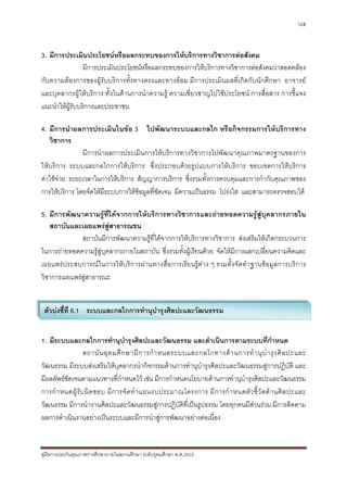 128



3. มีการประเมินประโยชนหรือผลกระทบของการใหบริการทางวิชาการตอสังคม
                 มีการประเมินประโยชนหรือผลกระทบของการใหบริการทางวิชาการตอสังคมวาสอดคลอง
กับความตองการของผูรับบริการทั้งทางตรงและทางออม มีการประเมินผลที่เกิดกับนักศึกษา อาจารย
และบุคลากรผูใหบริการ ทั้งในดานการนําความรู ความเชี่ยวชาญไปใชประโยชน การสื่อสาร การชี้แจง
แนะนําใหผูรับบริการและประชาชน

4. มีการนําผลการประเมินในขอ 3 ไปพัฒนาระบบและกลไก หรือกิจกรรมการใหบริการทาง
   วิชาการ
               มีการนําผลการประเมินการใหบริการทางวิชาการไปพัฒนาคุณภาพมาตรฐานของการ
ใหบริการ ระบบและกลไกการใหบริการ ซึ่งประกอบดวยรูปแบบการใหบริการ ขอบเขตการใหบริการ
คาใชจาย ระยะเวลาในการใหบริการ สัญญาการบริการ ซึ่งรวมทั้งการควบคุมและการกํากับคุณภาพของ
การใหบริการ โดยจัดใหมีระบบการใหขอมูลที่ชัดเจน มีความเปนธรรม โปรงใส และสามารถตรวจสอบได

5. มีการพัฒนาความรูที่ไดจากการใหบริการทางวิชาการและถายทอดความรูสูบุคลากรภายใน
   สถาบันและเผยแพรสูสาธารณชน
              สถาบันมีการพัฒนาความรูที่ไดจากการใหบริการทางวิชาการ สงเสริมใหเกิดกระบวนการ
ในการถายทอดความรูสูบุคลากรภายในสถาบัน ซึ่งรวมทั้งผูเรียนดวย จัดใหมีการแลกเปลี่ยนความคิดและ
เผยแพรประสบการณในการใหบริการผานทางสื่อการเรียนรูตาง ๆ รวมทั้งจัดทําฐานขอมูลการบริการ
วิชาการเผยแพรสูสาธารณะ


 ตัวบงชี้ที่ 6.1 ระบบและกลไกการทํานุบํารุงศิลปะและวัฒนธรรม


1. มีระบบและกลไกการทํานุบํารุงศิลปะและวัฒนธรรม และดําเนินการตามระบบที่กําหนด
                   สถาบั น อุ ด มศึ ก ษามี ก ารกํ า หนดระบบและกลไกทางด า นการทํ า นุ บํ า รุ ง ศิ ล ปะและ
วัฒนธรรม มีระบบสงเสริมใหบุคลากรนํากิจกรรมดานการทํานุบํารุงศิลปะและวัฒนธรรมสูการปฏิบัติ และ
มีผลลัพธชัดเจนตามแนวทางที่กําหนดไว เชน มีการกําหนดนโยบายดานการทํานุบํารุงศิลปะและวัฒนธรรม
การกํ า หนดผู รั บ ผิ ด ชอบ มี ก ารจั ด ทํ า แผนงบประมาณโครงการ มี ก ารกํ า หนดตั ว ชี้ วั ด ด า นศิ ล ปะและ
วัฒนธรรม มีการนํางานศิลปะและวัฒนธรรมสูการปฏิบัติที่เปนรูปธรรม โดยทุกคนมีสวนรวม มีการติดตาม
ผลการดําเนินงานอยางเปนระบบและมีการนําสูการพัฒนาอยางตอเนื่อง


คูมือการประกันคุณภาพการศึกษาภายในสถานศึกษา ระดับอุดมศึกษา พ.ศ.2553
 