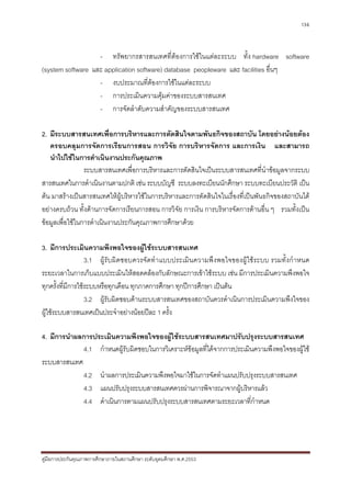 136



                   - ทรัพยากรสารสนเทศที่ตองการใชในแตละระบบ ทั้ง hardware software
(system software และ application software) database peopleware และ facilities อื่นๆ
                   - งบประมาณที่ตองการใชในแตละระบบ
                   - การประเมินความคุมคาของระบบสารสนเทศ
                   - การจัดลําดับความสําคัญของระบบสารสนเทศ

2. มีระบบสารสนเทศเพื่อการบริหารและการตัดสินใจตามพันธกิจของสถาบัน โดยอยางนอยตอง
   ครอบคลุมการจัดการเรียนการสอน การวิจัย การบริหารจัดการ และการเงิน และสามารถ
   นําไปใชในการดําเนินงานประกันคุณภาพ
                 ระบบสารสนเทศเพื่อการบริหารและการตัดสินใจเปนระบบสารสนเทศที่นําขอมูลจากระบบ
สารสนเทศในการดําเนินงานตามปกติ เชน ระบบบัญชี ระบบลงทะเบียนนักศึกษา ระบบทะเบียนประวัติ เปน
ตน มาสรางเปนสารสนเทศใหผูบริหารใชในการบริหารและการตัดสินใจในเรื่องที่เปนพันธกิจของสถาบันได
อยางครบถวน ทั้งดานการจัดการเรียนการสอน การวิจัย การเงิน การบริหารจัดการดานอื่น ๆ รวมทั้งเปน
ขอมูลเพื่อใชในการดําเนินงานประกันคุณภาพการศึกษาดวย

3. มีการประเมินความพึงพอใจของผูใชระบบสารสนเทศ
                   3.1 ผูรั บผิดชอบควรจั ดทํ าแบบประเมิ นความพึ งพอใจของผู ใช ระบบ รวมทั้ งกําหนด
ระยะเวลาในการเก็บแบบประเมินใหสอดคลองกับลักษณะการเขาใชระบบ เชน มีการประเมินความพึงพอใจ
ทุกครั้งที่มีการใชระบบหรือทุกเดือน ทุกภาคการศึกษา ทุกปการศึกษา เปนตน
                   3.2 ผูรับผิดชอบดานระบบสารสนเทศของสถาบันควรดําเนินการประเมินความพึงใจของ
ผูใชระบบสารสนเทศเปนประจําอยางนอยปละ 1 ครั้ง

4. มีการนําผลการประเมินความพึงพอใจของผูใชระบบสารสนเทศมาปรับปรุงระบบสารสนเทศ
             4.1 กําหนดผูรับผิดชอบในการวิเคราะหขอมูลที่ไดจากการประเมินความพึงพอใจของผูใช
ระบบสารสนเทศ
             4.2 นําผลการประเมินความพึงพอใจมาใชในการจัดทําแผนปรับปรุงระบบสารสนเทศ
             4.3 แผนปรับปรุงระบบสารสนเทศควรผานการพิจารณาจากผูบริหารแลว
             4.4 ดําเนินการตามแผนปรับปรุงระบบสารสนเทศตามระยะเวลาที่กําหนด




คูมือการประกันคุณภาพการศึกษาภายในสถานศึกษา ระดับอุดมศึกษา พ.ศ.2553
 