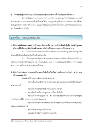 137



5. มีการสงขอมูลผานระบบเครือขายของหนวยงานภายนอกที่เกี่ยวของตามที่กําหนด
              มี การส ง ข อมู ลผ า นระบบเครือข า ยของสํา นัก งานคณะกรรมการการอุดมศึ ก ษาตามที่
สํานักงานคณะกรรมการการอุดมศึกษากําหนด ไดแก ระบบฐานขอมูลดานการประกันคุณภาพการศึกษา
ระดับอุดมศึกษา (CHE QA online) ระบบฐานขอมูลรายบุคคลดานนักศึกษา บุคลากร และหลักสูตรใน
สถาบันอุดมศึกษา เปนตน


ตัวบงชี้ที่ 7.4 ระบบบริหารความเสี่ยง

1. มีการแตงตั้งคณะกรรมการหรือคณะทํางานบริหารความเสี่ยง โดยมีผูบริหารระดับสูงและ
    ตัวแทนที่รับผิดชอบพันธกิจหลักของสถาบันรวมเปนคณะกรรมการหรือคณะทํางาน
                1.1 มีการแตงตั้งคณะกรรมการหรือคณะทํางาน ประกอบดวยผูบริหารระดับสูง และ
ตัวแทนที่รับผิดชอบในแตละพันธกิจหลักของสถาบัน
                1.2 มีการระบุรายละเอียดการทํางานของคณะกรรมการหรือคณะทํางาน เชน นโยบาย
หรื อ แนวทางในการดํ า เนิ น งาน หน า ที่ ค วามรั บ ผิ ด ชอบ กํ า หนดระยะเวลาให มี ก ารประชุ ม ของ
คณะกรรมการหรือคณะทํางานฯ อยางสม่ําเสมอ

2. มีการวิเคราะหและระบุความเสี่ยง และปจจัยที่กอใหเกิดความเสี่ยงอยางนอย 3 ดาน ตาม
   บริบทของสถาบัน
              ปจจัยที่กอใหเกิดความเสี่ยงในประเด็นตาง ๆ เชน
                   - ความเสี่ยงด า นทรั พ ยากร (การเงิน งบประมาณ ระบบเทคโนโลยีสารสนเทศ
อาคารสถานที่)
                   - ความเสี่ยงดานยุทธศาสตร หรือกลยุทธของสถาบัน
                   - ความเสี่ยงดานนโยบาย กฎหมาย ระเบียบ ขอบังคับ
                   - ความเสี่ยงดานการปฏิบัติงาน เชน ความเสี่ยงของกระบวนการบริหารหลักสูตร
การบริหารงานวิจัย ระบบงาน ระบบประกันคุณภาพ
                   - ความเสี่ยงดานบุคลากรและความเสี่ยงดานธรรมาภิบาล โดยเฉพาะจรรยาบรรณ
ของอาจารยและบุคลากร
                   - ความเสี่ยงจากเหตุการณภายนอก
                   - ความเสี่ยงดานอื่นๆ ตามบริบทของสถาบัน


คูมือการประกันคุณภาพการศึกษาภายในสถานศึกษา ระดับอุดมศึกษา พ.ศ.2553
 