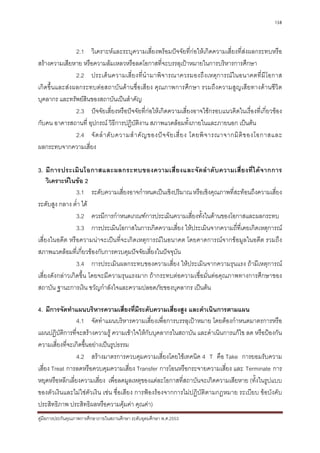 138



               2.1 วิเคราะหและระบุความเสี่ยงพรอมปจจัยที่กอใหเกิดความเสี่ยงที่สงผลกระทบหรือ
สรางความเสียหาย หรือความลมเหลวหรือลดโอกาสที่จะบรรลุเปาหมายในการบริหารการศึกษา
               2.2 ประเด็ น ความเสี่ย งที่ นํ า มาพิจ ารณาควรมองถึ ง เหตุ ก ารณ ใ นอนาคตที่ มีโ อกาส
เกิดขึ้นและสงผลกระทบตอสถาบันดานชื่อเสียง คุณภาพการศึกษา รวมถึงความสูญเสียทางดานชีวิต
บุคลากร และทรัพยสนของสถาบันเปนสําคัญ
                  ิ
               2.3 ปจจัยเสี่ยงหรือปจจัยที่กอใหเกิดความเสี่ยงอาจใชกรอบแนวคิดในเรื่องที่เกี่ยวของ
กับคน อาคารสถานที่ อุปกรณ วิธีการปฏิบัติงาน สภาพแวดลอมทั้งภายในและภายนอก เปนตน
               2.4 จั ด ลํ า ดั บ ความสํ า คั ญ ของป จ จั ย เสี่ ย ง โดยพิ จ ารณาจากมิ ติ ข องโอกาสและ
ผลกระทบจากความเสี่ยง

3. มี ก ารประเมิ น โอกาสและผลกระทบของความเสี่ ย งและจั ด ลํ า ดั บ ความเสี่ ย งที่ ไ ด จ ากการ
     วิเคราะหในขอ 2
                 3.1 ระดับความเสี่ยงอาจกําหนดเปนเชิงปริมาณ หรือเชิงคุณภาพที่สะทอนถึงความเสี่ยง
ระดับสูง กลาง ต่ํา ได
                 3.2 ควรมีการกําหนดเกณฑการประเมินความเสี่ยงทั้งในดานของโอกาสและผลกระทบ
                 3.3 การประเมินโอกาสในการเกิดความเสี่ยง ใหประเมินจากความถี่ที่เคยเกิดเหตุการณ
เสี่ยงในอดีต หรือความนาจะเปนที่จะเกิดเหตุการณในอนาคต โดยคาดการณจากขอมูลในอดีต รวมถึง
สภาพแวดลอมที่เกี่ยวของกับการควบคุมปจจัยเสี่ยงในปจจุบัน
                 3.4 การประเมินผลกระทบของความเสี่ยง ใหประเมินจากความรุนแรง ถามีเหตุการณ
เสี่ยงดังกลาวเกิดขึ้น โดยจะมีความรุนแรงมาก ถากระทบตอความเชื่อมั่นตอคุณภาพทางการศึกษาของ
สถาบัน ฐานะการเงิน ขวัญกําลังใจและความปลอดภัยของบุคลากร เปนตน

4. มีการจัดทําแผนบริหารความเสี่ยงที่มีระดับความเสี่ยงสูง และดําเนินการตามแผน
                 4.1 จัดทําแผนบริหารความเสี่ยงเพื่อการบรรลุเปาหมาย โดยตองกําหนดมาตรการหรือ
แผนปฏิบัติการที่จะสรางความรู ความเขาใจใหกับบุคลากรในสถาบัน และดําเนินการแกไข ลด หรือปองกัน
ความเสี่ยงที่จะเกิดขึ้นอยางเปนรูปธรรม
                 4.2 สรางมาตรการควบคุมความเสี่ยงโดยใชเทคนิค 4 T คือ Take การยอมรับความ
เสี่ยง Treat การลดหรือควบคุมความเสี่ยง Transfer การโอนหรือกระจายความเสี่ยง และ Terminate การ
หยุดหรือหลีกเลี่ยงความเสี่ยง เพื่อลดมูลเหตุของแตละโอกาสที่สถาบันจะเกิดความเสียหาย (ทั้งในรูปแบบ
ของตัวเงินและไมใชตัวเงิน เชน ชื่อเสียง การฟองรองจากการไมปฏิบัติตามกฎหมาย ระเบียบ ขอบังคับ
ประสิทธิภาพ ประสิทธิผลหรือความคุมคา คุณคา)
คูมือการประกันคุณภาพการศึกษาภายในสถานศึกษา ระดับอุดมศึกษา พ.ศ.2553
 