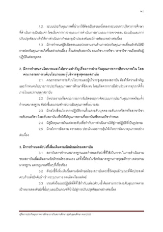 142



                 1.2 ระบบประกันคุณภาพที่นํามาใชตองเปนสวนหนึ่งของกระบวนการบริหารการศึกษา
ที่ดําเนินการเปนประจํา โดยเริ่มจากการวางแผน การดําเนินการตามแผน การตรวจสอบ ประเมินและการ
ปรับปรุงพัฒนาเพื่อใหการดําเนินภารกิจบรรลุเปาประสงคและมีการพัฒนาอยางตอเนื่อง
                 1.3 มีการกําหนดผูรับผิดชอบและประสานงานดานการประกันคุณภาพเพื่อผลักดันใหมี
การประกันคุณภาพเกิดขึ้นอยางตอเนื่อง ตั้งแตระดับสถาบัน คณะวิชา ภาควิชา / สาขาวิชา จนถึงระดับผู
ปฏิบัติแตละบุคคล

2. มี ก ารกํ า หนดนโยบายและให ค วามสํ า คั ญ เรื่ อ งการประกั น คุ ณ ภาพการศึ ก ษาภายใน โดย
   คณะกรรมการระดับนโยบายและผูบริหารสูงสุดของสถาบัน
                 2.1 คณะกรรมการระดับนโยบายและผูบริหารสูงสุดของสถาบัน ตองใหความสําคัญ
และกําหนดนโยบายการประกันคุณภาพการศึกษาที่ชัดเจน โดยเกิดจากการมีสวนรวมจากทุกภาคีทั้ง
ภายในและภายนอกสถาบัน
                 2.2 มีหนวยงานหรือคณะกรรมการรับผิดชอบการจัดระบบการประกันคุณภาพพรอมทั้ง
กําหนดมาตรฐาน ตัวบงชี้และเกณฑการประเมินคุณภาพที่เหมาะสม
                 2.3 มีกลไกเชื่ อมโยงการปฏิ บัติง านตั้ง แตระดั บบุคคล ระดับภาควิช าหรื อสาขาวิชา
ระดับคณะวิชา ถึงระดับสถาบัน เพื่อใหไดคุณภาพตามที่สถาบันหรือคณะวิชากําหนด
                 2.4 มีคูมือคุณภาพในแตละระดับเพื่อกํากับการดําเนินงานใหสการปฏิบัติที่เปนรูปธรรม
                                                                            ู
                 2.5 มีกลไกการติดตาม ตรวจสอบ ประเมินและกระตุนใหเกิดการพัฒนาคุณภาพอยาง
ตอเนื่อง

3. มีการกําหนดตัวบงชี้เพิ่มเติมตามอัตลักษณของสถาบัน
                3.1 สถาบันอาจกําหนดมาตรฐานและกําหนดตัวบงชี้ที่ใชเปนกรอบในการดําเนินงาน
ของสถาบันเพิ่มเติมตามอัตลักษณของตนเอง แตทั้งนี้ตองไมขัดกับมาตรฐานการอุดมศึกษา ตลอดจน
มาตรฐาน และกฎเกณฑอื่นๆ ที่เกี่ยวของ
                3.2 ตัวบงชี้ที่เพิ่มเติมขึ้นตามอัตลักษณของสถาบันควรชี้วัดคุณลักษณะที่พึงประสงค
ครบถวนทั้งปจจัยนําเขา กระบวนการ ผลผลิตหรือผลลัพธ
                3.3 เกณฑหรือแนวปฏิบัติที่ดีที่ใชกํากับแตละตัวบงชี้ ตองสามารถวัดระดับคุณภาพตาม
เปาหมายของตัวบงชี้นั้นๆ และเปนเกณฑที่นําไปสูการปรับปรุงพัฒนาอยางตอเนื่อง




คูมือการประกันคุณภาพการศึกษาภายในสถานศึกษา ระดับอุดมศึกษา พ.ศ.2553
 