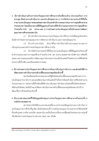 143



4. มีการดําเนินงานดานการประกันคุณภาพการศึกษาภายในที่ครบถวน ประกอบดวย1) การ
   ควบคุม ติดตามการดําเนิ นงาน และประเมิน คุณภาพ 2) การจัดทํารายงานประจํา ปที่เปน
   รายงานประเมินคุณภาพเสนอตอสภาสถาบันและสํานักงานคณะกรรมการการอุดมศึกษาตาม
   กําหนดเวลา โดยเปนรายงานที่มีขอมูลครบถวนตามที่สํานักงานคณะกรรมการการอุดมศึกษา
   กําหนดใน CHE QA Online และ 3) การนําผลการประเมินคุณภาพไปทําแผนการพัฒนา
   คุณภาพการศึกษาของสถาบัน
                 4.1 มีการดําเนินการตามระบบการประกันคุณภาพการศึกษาภายในที่สมบูรณครบถวน
โดยมีการกําหนดการควบคุมคุณภาพ การติดตามการดําเนินงาน และการประเมินคุณภาพ
                 4.2 มีการนําวงจร PDCA เขามาใชในการดําเนินงานดานระบบคุณภาพ และการ
ปรับปรุงระบบและกลไกการประกันคุณภาพการศึกษาภายใน
                 4.3 มีการจัดทํารายงานประจําปที่เปนรายงานประเมินคุณภาพที่มีขอมูลครบถวนตามที่
สํานักงานคณะกรรมการการอุดมศึกษากําหนดใน CHE QA Online เสนอสภาสถาบันพิจารณา พรอมทั้ง
เสนอมาตรการและแผนเรงรัดการพัฒนาคุณภาพตามผลการประเมินในแตละป โดยสงรายงานใหตนสังกัด
หนวยงานที่เกี่ยวของ และเปดเผยตอสาธารณชน

5. มีการนําผลการประกันคุณภาพการศึกษาภายในมาปรับปรุงการทํางาน และสงผลใหมีการ
   พัฒนาผลการดําเนินงานตามตัวบงชี้ของแผนกลยุทธทุกตัวบงชี้
                สถาบันหรือคณะวิชาควรมอบหมายใหผรับผิดชอบตัวบงชี้ของแผนกลยุทธนําผลจากการ
                                                   ู
ประเมินคุณภาพ มาตรการ และแผนพัฒนาคุณภาพในแตละป ไปวิเคราะหและดําเนินการหรือประสานงาน
กับคณะกรรมการ / หนวยงานที่เกียวของเพื่อพิจารณาปรับปรุงการดําเนินงานในสวนที่รับผิดชอบโดยตรง
                               ่
หรือรวมรับผิดชอบ โดยมีเปาหมายใหผลการดําเนินงานตามตัวบงชีของแผนกลยุทธของสถาบัน มีการ
                                                            ้
พัฒนาขึ้นจากปกอนหนาทุกตัวบงชี้

6. มี ร ะบบสารสนเทศที่ ใ ห ข อ มู ล สนั บ สนุ น การประกั น คุ ณ ภาพการศึ ก ษาภายในครบทั้ ง 9
     องคประกอบคุณภาพ
                สถาบัน ควรจัดใหมีระบบสารสนเทศที่สามารถนํ าเสนอขอมูลประกอบการดําเนิน การ
ประกันคุณภาพการศึกษาที่ถูกตอง เปนปจจุบันครบทั้ง 9 องคประกอบคุณภาพ และสามารถใชรวมกันได
ทั้งระดับบุคคล ภาควิชา คณะวิชา และสถาบัน รวมถึงเปนระบบที่สามารถเชื่อมตอกับหนวยงานภายนอกที่
เกี่ยวของกับการประกันคุณภาพ เชน สกอ. สมศ. กพร. เปนตน




คูมือการประกันคุณภาพการศึกษาภายในสถานศึกษา ระดับอุดมศึกษา พ.ศ.2553
 
