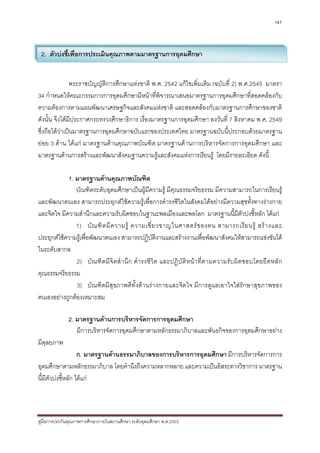 147




 2. ตัวบงชี้เพื่อการประเมินคุณภาพตามมาตรฐานการอุดมศึกษา


               พระราชบัญญัติการศึกษาแหงชาติ พ.ศ. 2542 แกไขเพิ่มเติม (ฉบับที่ 2) พ.ศ.2545 มาตรา
34 กําหนดใหคณะกรรมการการอุดมศึกษามีหนาที่พิจารณาเสนอมาตรฐานการอุดมศึกษาที่สอดคลองกับ
ความตองการตามแผนพัฒนาเศรษฐกิจและสังคมแหงชาติ และสอดคลองกับมาตรฐานการศึกษาของชาติ
ดังนั้น จึงไดมีประกาศกระทรวงศึกษาธิการ เรื่องมาตรฐานการอุดมศึกษา ลงวันที่ 7 สิงหาคม พ.ศ. 2549
ซึ่งถือไดวาเปนมาตรฐานการอุดมศึกษาฉบับแรกของประเทศไทย มาตรฐานฉบับนี้ประกอบดวยมาตรฐาน
ยอย 3 ดาน ไดแก มาตรฐานดานคุณภาพบัณฑิต มาตรฐานดานการบริหารจัดการการอุดมศึกษา และ
มาตรฐานดานการสรางและพัฒนาสังคมฐานความรูและสังคมแหงการเรียนรู โดยมีรายละเอียด ดังนี้

            1. มาตรฐานดานคุณภาพบัณฑิต
               บัณฑิตระดับอุดมศึกษาเปนผูมีความรู มีคุณธรรมจริยธรรม มีความสามารถในการเรียนรู
และพัฒนาตนเอง สามารถประยุกตใชความรูเพื่อการดํารงชีวิตในสังคมไดอยางมีความสุขทั้งทางรางกาย
และจิตใจ มีความสํานึกและความรับผิดชอบในฐานะพลเมืองและพลโลก มาตรฐานนี้มีตัวบงชี้หลัก ไดแก
               1) บั ณ ฑิ ต มี ค วามรู ความเชี่ ย วชาญในศาสตร ข องตน สามารถเรี ย นรู สร า งและ
ประยุกตใชความรูเพื่อพัฒนาตนเอง สามารถปฏิบัติงานและสรางงานเพื่อพัฒนาสังคมใหสามารถแขงขันได
ในระดับสากล
               2) บัณ ฑิ ต มี จิ ต สํ า นึ ก ดํ า รงชี วิ ต และปฏิ บั ติ ห นา ที่ ต ามความรั บ ผิ ด ชอบโดยยึ ด หลั ก
คุณธรรมจริยธรรม
               3) บัณฑิตมีสุขภาพดีทั้งดานรางกายและจิตใจ มีการดูแลเอาใจใสรักษาสุขภาพของ
ตนเองอยางถูกตองเหมาะสม

              2. มาตรฐานดานการบริหารจัดการการอุดมศึกษา
                 มีการบริหารจัดการอุดมศึกษาตามหลักธรรมาภิบาลและพันธกิจของการอุดมศึกษาอยาง
มีดุลยภาพ
                    ก. มาตรฐานดานธรรมาภิบาลของการบริหารการอุดมศึกษา มีการบริหารจัดการการ
อุดมศึกษาตามหลักธรรมาภิบาล โดยคํานึงถึงความหลากหลาย และความเปนอิสระทางวิชาการ มาตรฐาน
นี้มีตัวบงชี้หลัก ไดแก



คูมือการประกันคุณภาพการศึกษาภายในสถานศึกษา ระดับอุดมศึกษา พ.ศ.2553
 