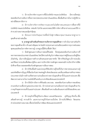 148



                1) มีการบริหารจัดการบุคลากรที่มีประสิทธิภาพและประสิทธิผล มีความยืดหยุน
สอดคลองกับความตองการที่หลากหลายของประเภทสถาบันและสังคม เพื่อเพิ่มศักยภาพในการปฏิบติงาน    ั
อยางมีอิสระทางวิชาการ
                2) มี ก ารบริ ห ารจั ด การทรั พ ยากรและเทคโนโลยี ส ารสนเทศและการสื่ อ สารที่ มี
ประสิทธิภาพและประสิทธิผล คลองตัว โปรงใส และตรวจสอบไดมีการจัดการศึกษาผานระบบและวิธีการ
ตางๆ อยางเหมาะสมและคุมคาคุมทุน
                3) มี ร ะบบการประกั น คุ ณ ภาพเพื่ อ นํ า ไปสู ก ารพั ฒ นาคุ ณ ภาพและมาตรฐานการ
อุดมศึกษาอยางตอเนื่อง
                ข. มาตรฐานดานพันธกิจของการบริหารการอุดมศึกษา การดําเนินงานตามพันธกิจ
ของการอุดมศึกษาทั้ง 4 ดานอยางมีดุลยภาพ โดยมีการประสานความรวมมือรวมพลังจากทุกภาคสวนของ
ชุมชนและสังคมในการจัดการความรู มาตรฐานนี้มีตัวบงชี้หลัก ไดแก
                1) มีหลักสูตรและการเรียนการสอนที่ทันสมัย ยืดหยุนสอดคลองกับความตองการที่
หลากหลายของประเภทสถาบันและสังคม โดยใหความสําคัญกับการพัฒนาคุณภาพผูเรียนแบบเนนผูเรียน
เปนสําคัญ เนนการเรียนรูและการสรางงานดวยตนเองตามสภาพจริง ใชการวิจัยเปนฐาน มีการประเมิน
และใชผลการประเมินเพื่อพัฒนาผูเรียน และการบริหารจัดการหลักสูตร ตลอดจนมีการบริหารกิจการนิสิต
นักศึกษาที่เหมาะสมสอดคลองกับหลักสูตรและการเรียนการสอน
                2) มีการวิจัยเพื่อสรางและประยุกตใชองคความรูใหมที่เปนการขยายพรมแดนความรู
และทรัพยสนทางปญญาที่เชื่อมโยงกับสภาพเศรษฐกิจ สังคมวัฒนธรรม และสิ่งแวดลอมตามศักยภาพของ
            ิ
ประเภทสถาบันมีการสรางเครือขายความรวมมือระหวางสถาบันอุดมศึกษาทั้งในและตางประเทศ เพื่อ
พัฒนาความสามารถในการแขงขันไดในระดับนานาชาติของสังคมและประเทศชาติ
                3) มีการใหบริการวิชาการที่ทันสมัย เหมาะสม สอดคลองกับความตองการของสังคม
ตามระดับความเชี่ยวชาญของประเภทสถาบัน มีการประสานความรวมมือระหวางสถาบันอุดมศึกษากับ
ภาคธุรกิจอุตสาหกรรมทั้งในและตางประเทศ เพื่อเสริมสรางความเขมแข็งและความยั่งยืนของสังคม และ
ประเทศชาติ
                4) มีการอนุรักษ ฟนฟู สืบสาน พัฒนา เผยแพรวัฒนธรรม ภูมิปญญาทองถิ่น เพื่อ
เสริมสรางความรู ความเขาใจ และความภาคภูมิใจในความเปนไทย มีการปรับใชศิลปะ วัฒนธรรม
ตางประเทศอยางเหมาะสม เพื่อประโยชนในการพัฒนาสังคมและประเทศชาติ




คูมือการประกันคุณภาพการศึกษาภายในสถานศึกษา ระดับอุดมศึกษา พ.ศ.2553
 