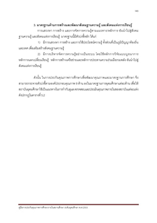 149



             3. มาตรฐานดานการสรางและพัฒนาสังคมฐานความรู และสังคมแหงการเรียนรู
                การแสวงหา การสราง และการจัดการความรูตามแนวทาง/หลักการ อันนําไปสูสังคม
ฐานความรู และสังคมแหงการเรียนรู มาตรฐานนี้มีตัวบงชี้หลัก ไดแก
                1) มีการแสวงหา การสราง และการใชประโยชนความรู ทั้งสวนที่เปนภูมิปญญาทองถิ่น
และเทศ เพื่อเสริมสรางสังคมฐานความรู
                2) มี ก ารบริ ห ารจั ด การความรู อ ย า งเป น ระบบ โดยใช ห ลั ก การวิ จั ย แบบบู ร ณาการ
หลักการแลกเปลี่ยนเรียนรู หลักการสรางเครือขายและหลักการประสานความรวมมือรวมพลัง อันนําไปสู
สังคมแหงการเรียนรู

           ดั ง นั้ น ในการประกั น คุ ณ ภาพการศึก ษาเพื่อพั ฒ นาคุณ ภาพและมาตรฐานการศึก ษา จึ ง
สามารถกระจายตัวบงชี้ตามองคประกอบคุณภาพ 9 ดาน ลงในมาตรฐานการอุดมศึกษาแตละดาน เพื่อให
สถาบันอุดมศึกษาใชเปนแนวทางในการกํากับดูแล ตรวจสอบและประเมินคุณภาพภายในของสถาบันแตละแหง
ดังปรากฏในตารางที่ 5.2




คูมือการประกันคุณภาพการศึกษาภายในสถานศึกษา ระดับอุดมศึกษา พ.ศ.2553
 