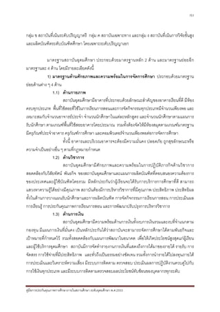 151



กลุม ข สถาบันที่เนนระดับปริญญาตรี กลุม ค สถาบันเฉพาะทาง และกลุม ง สถาบันที่เนนการวิจัยขั้นสูง
และผลิตบัณฑิตระดับบัณฑิตศึกษา โดยเฉพาะระดับปริญญาเอก

              มาตรฐานสถาบันอุดมศึ กษา ประกอบด ว ยมาตรฐานหลัก 2 ดา น และมาตรฐานยอยอีก
มาตรฐานละ 4 ดาน โดยมีรายละเอียดดังนี้
              1) มาตรฐานดานศักยภาพและความพรอมในการจัดการศึกษา ประกอบดวยมาตรฐาน
ยอยดานตาง ๆ 4 ดาน
                   1.1) ดานกายภาพ
                        สถาบันอุดมศึกษามีอาคารที่ประกอบดวยลักษณะสําคัญของอาคารเรียนที่ดี มีหอง
ครบทุกประเภท พื้นที่ใชสอยที่ใชในการเรียนการสอนและการจัดกิจกรรมทุกประเภทมีจํานวนเพียงพอ และ
เหมาะสมกับจํานวนอาจารยประจํา จํานวนนักศึกษาในแตละหลักสูตร และจํานวนนักศึกษาตามแผนการ
รับนักศึกษา ตามเกณฑพื้นที่ใชสอยอาคารโดยประมาณ รวมทั้งตองจัดใหมีหองสมุดตามเกณฑมาตรฐาน
มีครุภัณฑประจําอาคาร ครุภัณฑการศึกษา และคอมพิวเตอรจํานวนเพียงพอตอการจัดการศึกษา
                        ทั้งนี้ อาคารและบริเวณอาคารจะตองมีความมั่นคง ปลอดภัย ถูกสุขลักษณะหรือ
ความจําเปนอยางอื่น ๆ ตามที่กฎหมายกําหนด
                   1.2) ดานวิชาการ
                        สถาบันอุดมศึกษามีศักยภาพและความพรอมในการปฏิบัติภารกิจดานวิชาการ
สอดคลองกับวิสยทัศน พันธกิจ ของสถาบันอุดมศึกษาและแผนการผลิตบัณฑิตที่ตอบสนองความตองการ
                 ั
ของประเทศและผูใชบัณฑิตโดยรวม มีหลักประกันวาผูเรียนจะไดรับการบริการการศึกษาที่ดี สามารถ
แสวงหาความรูไดอยางมีคุณภาพ สถาบันตองมีการบริหารวิชาการที่มีคุณภาพ ประสิทธิภาพ ประสิทธิผล
ทั้งในดานการวางแผนรับนักศึกษาและการผลิตบัณฑิต การจัดกิจกรรมการเรียนการสอน การประเมินผล
การเรียนรู การประกันคุณภาพการเรียนการสอน และการพัฒนาปรับปรุงการบริหารวิชาการ
                   1.3) ดานการเงิน
                        สถาบันอุดมศึกษามีความพรอมดานการเงินทั้งงบการเงินรวมและงบที่จําแนกตาม
กองทุน มีแผนการเงินที่มั่นคง เปนหลักประกันไดวาสถาบันจะสามารถจัดการศึกษาไดตามพันธกิจและ
เปาหมายที่กําหนดไว รวมทั้งสอดคลองกับแผนการพัฒนาในอนาคต เพื่อใหเกิดประโยชนสูงสุดแกผูเรียน
และผูใชบริการอุดมศึกษา สถาบันมีการจัดทํารายงานการเงินที่แสดงถึงการไดมาของรายได รายรับ การ
จัดสรร การใชจายที่มีประสิทธิภาพ และทั่วถึงเปนธรรมอยางชัดเจน รวมทั้งการนํารายไดไปลงทุนภายใต
การประเมินและวิเคราะหความเสี่ยง มีระบบการติดตาม ตรวจสอบ ประเมินผลการปฏิบัติงานควบคูไปกับ
การใชเงินทุกประเภท และมีระบบการติดตามตรวจสอบผลประโยชนทับซอนของบุคลากรทุกระดับ


คูมือการประกันคุณภาพการศึกษาภายในสถานศึกษา ระดับอุดมศึกษา พ.ศ.2553
 