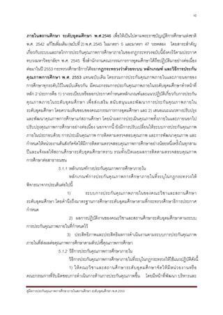 10



ภายในสถานศึกษา ระดับอุดมศึกษา พ.ศ.2546 เพื่อใหเปนไปตามพระราชบัญญัติการศึกษาแหงชาติ
พ.ศ. 2542 แกไขเพิ่มเติม (ฉบับที่ 2) พ.ศ. 2545 ในมาตรา 5 และมาตรา 47 วรรคสอง โดยสาระสําคัญ
เกี่ยวกับระบบและกลไกการประกันคุณภาพการศึกษาภายในของกฎกระทรวงฉบับนี้ยังคงไวตามประกาศ
ทบวงมหาวิทยาลัยฯ พ.ศ. 2545 ซึ่งสํานักงานคณะกรรมการการอุดมศึกษาไดถือปฏิบัติมาอยางตอเนื่อง
ตอมาในป 2553 กระทรวงศึกษาธิการไดออกกฎกระทรวงวาดวยระบบ หลักเกณฑ และวิธีการประกัน
คุณภาพการศึกษา พ.ศ. 2553 แทนฉบับเดิม โดยรวมการประกันคุ ณภาพภายในและภายนอกของ
การศึกษาทุกระดับไวในฉบับเดียวกัน มีคณะกรรมการประกันคุณภาพภายในระดับอุดมศึกษาทําหนาที่
หลัก 2 ประการคือ 1) วางระเบียบหรือออกประกาศกําหนดหลักเกณฑและแนวปฏิบัติเกี่ยวกับการประกัน
คุ ณ ภาพภายในระดั บ อุ ด มศึ ก ษา เพื่ อ ส ง เสริ ม สนั บ สนุ น และพั ฒ นาการประกั น คุ ณ ภาพภายใน
ระดับอุดมศึกษา โดยความเห็นชอบของคณะกรรมการการอุดมศึกษา และ 2) เสนอแนะแนวทางปรับปรุง
และพัฒนาคุณภาพการศึกษาแกสถานศึกษา โดยนําผลการประเมินคุณภาพทั้งภายในและภายนอกไป
ปรับปรุงคุณภาพการศึกษาอยางตอเนื่อง นอกจากนี้ ยังมีการปรับเปลี่ยนใหระบบการประกันคุณภาพ
ภายในประกอบดวย การประเมินคุณภาพ การติดตามตรวจสอบคุณภาพ และการพัฒนาคุณภาพ และ
กําหนดใหหนวยงานตนสังกัดจัดใหมีการติดตามตรวจสอบคุณภาพการศึกษาอยางนอยหนึ่งครั้งในทุกสาม
ปและแจ งผลให ส ถานศึ ก ษาระดั บอุ ดมศึก ษาทราบ รวมทั้ง เป ด เผยผลการติ ด ตามตรวจสอบคุณภาพ
การศึกษาตอสาธารณชน
                   5.1.1 หลักเกณฑการประกันคุณภาพการศึกษาภายใน
                          หลั ก เกณฑ ก ารประกั น คุ ณ ภาพการศึ ก ษาภายในที่ ร ะบุ ใ นกฎกระทรวงให
พิจารณาจากประเด็นตอไปนี้
                        1)           ระบบการประกั น คุ ณ ภาพภายในของคณะวิ ช าและสถานศึ ก ษา
ระดับอุดมศึกษา โดยคํานึงถึงมาตรฐานการศึกษาระดับอุดมศึกษาตามที่กระทรวงศึกษาธิการประกาศ
กําหนด
                          2) ผลการปฏิบัติงานของคณะวิชาและสถานศึกษาระดับอุดมศึกษาตามระบบ
การประกันคุณภาพภายในที่กําหนดไว
                        3) ประสิทธิภาพและประสิทธิผลการดําเนินงานตามระบบการประกันคุณภาพ
ภายในที่สงผลตอคุณภาพการศึกษาตามตัวบงชี้คุณภาพการศึกษา
           
                   5.1.2 วิธีการประกันคุณภาพการศึกษาภายใน
                          วิธีการประกันคุณภาพการศึกษาภายในที่ระบุในกฎกระทรวงใหใชแนวปฏิบัติดังนี้
                         1) ให ค ณะวิ ช าและสถานศึ ก ษาระดั บ อุ ด มศึ ก ษาจั ด ให มี ห น ว ยงานหรื อ
คณะกรรมการที่รับผิดชอบการดําเนินการดานการประกันคุณภาพขึ้น โดยมีหนาที่พัฒนา บริหารและ

คูมือการประกันคุณภาพการศึกษาภายในสถานศึกษา ระดับอุดมศึกษา พ.ศ.2553
 