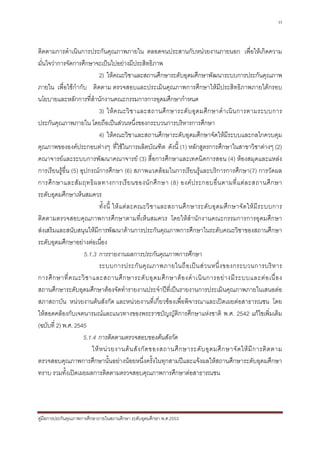 11



ติดตามการดําเนินการประกันคุณภาพภายใน ตลอดจนประสานกับหนวยงานภายนอก เพื่อใหเกิดความ
มั่นใจวาการจัดการศึกษาจะเปนไปอยางมีประสิทธิภาพ
                             2) ใหคณะวิชาและสถานศึกษาระดับอุดมศึกษาพัฒนาระบบการประกันคุณภาพ
ภายใน เพื่อใชกํากับ ติดตาม ตรวจสอบและประเมินคุณภาพการศึกษาใหมีประสิทธิภาพภายใตกรอบ
นโยบายและหลักการที่สํานักงานคณะกรรมการการอุดมศึกษากําหนด
                             3) ให ค ณะวิ ช าและสถานศึ ก ษาระดั บ อุ ด มศึ ก ษาดํ า เนิ น การตามระบบการ
ประกันคุณภาพภายใน โดยถือเปนสวนหนึ่งของกระบวนการบริหารการศึกษา
                             4) ใหคณะวิชาและสถานศึกษาระดับอุดมศึกษาจัดใหมีระบบและกลไกควบคุม
คุณภาพขององคประกอบตางๆ ที่ใชในการผลิตบัณฑิต ดังนี้ (1) หลักสูตรการศึกษาในสาขาวิชาตางๆ (2)
คณาจารยและระบบการพัฒนาคณาจารย (3) สื่อการศึกษาและเทคนิคการสอน (4) หองสมุดและแหลง
การเรียนรูอื่น (5) อุปกรณการศึกษา (6) สภาพแวดลอมในการเรียนรูและบริการการศึกษา(7) การวัดผล
การศึ ก ษาและสั ม ฤทธิ ผ ลทางการเรี ย นของนั ก ศึ ก ษา (8) องค ป ระกอบอื่ น ตามที่ แ ต ล ะสถานศึ ก ษา
ระดับอุดมศึกษาเห็นสมควร
                             ทั้ ง นี้ ให แ ต ล ะคณะวิ ช าและสถานศึ ก ษาระดั บ อุ ด มศึ ก ษาจั ด ให มี ร ะบบการ
ติดตามตรวจสอบคุณภาพการศึกษาตามที่เห็นสมควร โดยใหสํานักงานคณะกรรมการการอุดมศึกษา
สงเสริมและสนับสนุนใหมีการพัฒนาดานการประกันคุณภาพการศึกษาในระดับคณะวิชาของสถานศึกษา
ระดับอุดมศึกษาอยางตอเนื่อง
                      5.1.3 การรายงานผลการประกันคุณภาพการศึกษา
                             ระบบการประกั น คุ ณ ภาพภายในถื อ เป น ส ว นหนึ่ ง ของกระบวนการบริ ห าร
การศึ ก ษาที่ ค ณะวิ ช าและสถานศึ ก ษาระดั บ อุ ด มศึ ก ษาต อ งดํ า เนิ น การอย า งมี ร ะบบและต อ เนื่ อ ง
สถานศึกษาระดับอุดมศึกษาตองจัดทํารายงานประจําปที่เปนรายงานการประเมินคุณภาพภายในเสนอตอ
สภาสถาบัน หนวยงานตนสังกัด และหนวยงานที่เกี่ยวของเพื่อพิจารณาและเปดเผยตอสาธารณชน โดย
ใหสอดคลองกับเจตนารมณและแนวทางของพระราชบัญญัติการศึกษาแหงชาติ พ.ศ. 2542 แกไขเพิ่มเติม
(ฉบับที่ 2) พ.ศ. 2545
                     5.1.4 การติดตามตรวจสอบของตนสังกัด
                         ให ห น ว ยงานต น สั ง กั ด ของสถานศึ ก ษาระดั บ อุ ด มศึ ก ษาจั ด ให มี ก ารติ ด ตาม
ตรวจสอบคุณภาพการศึกษานั้นอยางนอยหนึ่งครั้งในทุกสามปและแจงผลใหสถานศึกษาระดับอุดมศึกษา
ทราบ รวมทั้งเปดเผยผลการติดตามตรวจสอบคุณภาพการศึกษาตอสาธารณชน




คูมือการประกันคุณภาพการศึกษาภายในสถานศึกษา ระดับอุดมศึกษา พ.ศ.2553
 