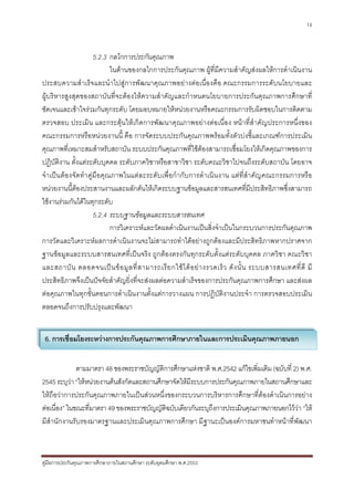 13



                    5.2.3 กลไกการประกันคุณภาพ
                          ในดานของกลไกการประกันคุณภาพ ผูที่มีความสําคัญสงผลใหการดําเนินงาน
ประสบความสําเร็จและนําไปสูการพัฒนาคุณภาพอยางตอเนื่องคือ คณะกรรมการระดับนโยบายและ
ผูบริหารสูงสุดของสถาบันที่จะตองใหความสําคัญและกําหนดนโยบายการประกันคุณภาพการศึกษาที่
ชัดเจนและเขาใจรวมกันทุกระดับ โดยมอบหมายใหหนวยงานหรือคณะกรรมการรับผิดชอบในการติดตาม
ตรวจสอบ ประเมิน และกระตุนใหเกิดการพัฒนาคุณภาพอยางตอเนื่อง หนาที่สําคัญประการหนึ่งของ
คณะกรรมการหรือหนวยงานนี้ คือ การจัดระบบประกันคุณภาพพรอมทั้งตัวบงชี้และเกณฑการประเมิน
คุณภาพที่เหมาะสมสําหรับสถาบัน ระบบประกันคุณภาพที่ใชตองสามารถเชื่อมโยงใหเกิดคุณภาพของการ
ปฏิบัติงาน ตั้งแตระดับบุคคล ระดับภาควิชาหรือสาขาวิชา ระดับคณะวิชาไปจนถึงระดับสถาบัน โดยอาจ
จําเปนตองจัดทําคูมือคุณภาพในแตละระดับเพื่อกํากับการดําเนินงาน แตที่สําคัญคณะกรรมการหรือ
หนวยงานนี้ตองประสานงานและผลักดันใหเกิดระบบฐานขอมูลและสารสนเทศที่มประสิทธิภาพซึ่งสามารถ
                                                                                         ี
ใชงานรวมกันไดในทุกระดับ
                    5.2.4 ระบบฐานขอมูลและระบบสารสนเทศ
                          การวิเคราะหและวัดผลดําเนินงานเปนสิ่งจําเปนในกระบวนการประกันคุณภาพ
การวัดและวิเคราะหผลการดําเนินงานจะไมสามารถทําไดอยางถูกตองและมีประสิทธิภาพหากปราศจาก
ฐานขอมูลและระบบสารสนเทศที่เปนจริง ถูกตองตรงกันทุกระดับตั้งแตระดับบุคคล ภาควิชา คณะวิชา
และสถาบั น ตลอดจนเป น ข อ มู ล ที่ ส ามารถเรี ย กใช ไ ด อ ย า งรวดเร็ ว ดั ง นั้ น ระบบสารสนเทศที่ ดี มี
ประสิทธิภาพจึงเปนปจจัยสําคัญยิ่งที่จะสงผลตอความสําเร็จของการประกันคุณภาพการศึกษา และสงผล
ตอคุณภาพในทุกขั้นตอนการดําเนินงานตั้งแตการวางแผน การปฎิบัติงานประจํา การตรวจสอบประเมิน
ตลอดจนถึงการปรับปรุงและพัฒนา


 6. การเชื่อมโยงระหวางการประกันคุณภาพการศึกษาภายในและการประเมินคุณภาพภายนอก


              ตามมาตรา 48 ของพระราชบัญญัติการศึกษาแหงชาติ พ.ศ.2542 แกไขเพิ่มเติม (ฉบับที่ 2) พ.ศ.
2545 ระบุวา “ใหหนวยงานตนสังกัดและสถานศึกษาจัดใหมีระบบการประกันคุณภาพภายในสถานศึกษาและ
ใหถือวาการประกันคุณภาพภายในเปนสวนหนึ่งของกระบวนการบริหารการศึกษาที่ตองดําเนินการอยาง
ตอเนื่อง” ในขณะที่มาตรา 49 ของพระราชบัญญัติฉบับเดียวกันระบุถึงการประเมินคุณภาพภายนอกไววา “ให
มีสํานักงานรับรองมาตรฐานและประเมินคุณภาพการศึกษา มีฐานะเปนองคการมหาชนทําหนาที่พัฒนา



คูมือการประกันคุณภาพการศึกษาภายในสถานศึกษา ระดับอุดมศึกษา พ.ศ.2553
 