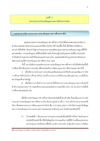 15




                                       บทที่ 2
                         กระบวนการประเมินคุณภาพการศึกษาภายใน



1. แนวทางการจัดการกระบวนการประเมินคุณภาพการศึกษาภายใน


                   จุดมุงหมายของการประเมินคุณภาพการศึกษาภายในก็เพื่อตรวจสอบและประเมินการ
ดําเนินงานของสถาบันตามระบบและกลไกที่สถาบันนันๆ ไดกําหนดขึ้น ทั้งนี้ เพื่อใหสถาบันไดทราบ
                                                      ้
สถานภาพที่แทจริง อันจะนําไปสูการกําหนดแนวทางและพัฒนาคุณภาพตามเกณฑและมาตรฐานที่ตั้งไว
อยางตอเนื่อง การประเมินคุณภาพที่มประสิทธิภาพนัน ทั้งคณะผูประเมินและสถาบันที่รับการประเมิน
                                        ี               ้
จําเปนตองกําหนดบทบาทหนาที่ของตนเองอยางเหมาะสม และสอดคลองกับกฎกระทรวงวาดวยระบบ
หลักเกณฑ และวิธีการประกันคุณภาพการศึกษา พ.ศ. 2553
               ทั้งนี้ สถาบันตองวางแผนจัดกระบวนการประเมินคุณภาพการศึกษาภายในใหเสร็จกอนสิ้นป
การศึกษาที่จะเริ่มวงรอบการประเมิน เพื่อประโยชนในการพัฒนาคุณภาพการศึกษาของสถาบัน ดังนี้
              1) เพื่ อใหสามารถนํ าผลการประเมิน และขอเสนอแนะไปใช ปรั บปรุง และพั ฒ นาการจัด
การศึ ก ษาได ทั น ในป ก ารศึ ก ษาถั ด ไป และตั้ ง งบประมาณได ทั น ก อ นเดื อ นตุ ล าคม (กรณี ที่ เ ป น
สถาบันอุดมศึกษาของรัฐ)
              2) เพื่ อ ให ส ามารถจั ด ทํ า รายงานประจํ า ป ที่ เ ป น รายงานประเมิ น คุ ณ ภาพภายในส ง ให
สํานักงานคณะกรรมการการอุดมศึกษาและเผยแพรตอสาธารณชนไดภายใน 120 วัน นับจากวันสิ้นป
การศึกษาของแตละสถาบัน

             เพื่อใหการประกันคุณภาพการศึกษาเกิดประโยชนดังที่กลาวขางตน จึงควรมีแนวทางการจัด
กระบวนการประเมินคุณภาพการศึกษาภายใน ดังปรากฏในตารางที่ 2.1 ตารางดังกลาวสามารถแยกได
เปน 4 ขั้นตอนตามระบบการพัฒนาคุณภาพ PDCA คือ การวางแผน (plan) การดําเนินงานและเก็บขอมูล
(do) การประเมินคุณภาพ (check) และการเสนอแนวทางปรับปรุง (act) โดยมีรายละเอียดดังนี้

              P = กิจกรรมขอที่ 1 เริ่มกระบวนการวางแผนการประเมินตั้งแตตนปการศึกษา โดยนําผลการ
                  ประเมินปกอนหนานี้มาใชเปนขอมูลในการวางแผนดวย กรณีที่มีการเปลี่ยนแปลงระบบ
                  ประกั น คุ ณ ภาพหรื อ ตั ว บ ง ชี้ ห รื อ เกณฑ ก ารประเมิ น จะต อ งมี ก ารประกาศให ทุ ก

คูมือการประกันคุณภาพการศึกษาภายในสถานศึกษา ระดับอุดมศึกษา พ.ศ.2553
 