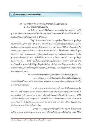 21



2. ขั้นตอนการประเมินคุณภาพการศึกษา


               2.1 การเตรียมการของสถาบันกอนการตรวจเยี่ยมของผูประเมิน
                      2.1.1 การเตรียมรายงานประจําป
                            ก. จัดทํารายงานประจําปที่เปนรายงานการประเมินคุณภาพภายใน โดยใช
รู ป แบบการจั ด ทํ า รายงานประจํ า ป ที่ เ ป น รายงานการประเมิ น คุ ณ ภาพภายในตามที่ กํ า หนดในระบบ
ฐานขอมูลดานการประกันคุณภาพ (CHE QA Online)
                               ปจจุบันสํานักงานคณะกรรมการการอุดมศึกษาไดพัฒนาระบบฐานขอมูล
ดานการประกันคุณภาพ (CHE QA Online) เปนฐานขอมูลกลางเพื่อใชประโยชนในเชิงนโยบายและการ
สงเสริมสนับสนุนการพัฒนาคุณภาพอุดมศึกษา ตลอดจนอํานวยความสะดวกใหกับสถาบันอุดมศึกษาใน
การดํ า เนิ น งานประกั น คุ ณ ภาพการศึ ก ษาผ า นทางระบบออนไลน ตั้ ง แต ก ารจั ด เก็ บ ข อ มู ล พื้ น ฐาน
(common data set) และเอกสารอางอิง การประเมินตนเอง การประเมินของคณะกรรมการประเมิน
คุณภาพ รวมทั้งการจัดทํารายงานประจําปที่เปนรายงานการประเมินคุณภาพภายในบนระบบฐานขอมูล
อิเล็กทรอนิกส (e - SAR) รวมทั้งเปดเผยตอสาธารณะเพื่อการคุมครองผูบริโภค โดยมีนโยบายให
สถาบันอุดมศึกษาทุกแหงในสังกัดใชฐานขอมูลดังกลาวในการดําเนินงานประกันคุณภาพการศึกษาภายใน
และจัดสงรายงานประจําปที่เปนรายงานการประเมินคุณภาพภายในผานทางระบบออนไลนและเปดเผยตอ
สาธารณชนตามกฎหมาย
                            ข. จัดการเตรียมเอกสารหรือหลักฐานอางอิงในแตละองคประกอบคุณภาพ
                               1) เอกสารหรือหลักฐานอางอิงในแตละตัวบงชี้ตองเปนขอมูลในชวงเวลา
เดียวกับที่นําเสนอในรายงานการประเมินตนเอง ตลอดจนสาระในเอกสารตองตรงกับชื่อเอกสารที่ระบุใน
รายงานการประเมินตนเอง
                               2) การนําเสนอเอกสารในชวงเวลาตรวจเยี่ยมอาจทําไดในสองแนวทาง คือ
จัดเอกสารใหอยูในที่อยูปกติตามหนวยงาน ในกรณีนี้ตองระบุใหชัดเจนวาจะเรียกดูเอกสารไดจากผูใด
หนวยงานไหน ชื่อหรือหมายเลขเอกสารอะไร หรืออาจจัดในแนวทางที่สอง คือ นําเอกสารมารวมไวที่
เดียวกัน ในหองทํางานของคณะผูประเมิน โดยจั ดใหเปนระบบที่สะดวกตอการเรียกใช การนําเสนอ
เอกสารในแนวทางนี้เปนที่นิยมกวาแนวทางแรก เพราะสามารถเรียกหาเอกสารไดรวดเร็วและดูความ
เชื่อมโยงในเอกสารฉบับตางๆ ไดในคราวเดียว
                                  ปจจุบัน เอกสารหรือหลักฐานอางอิงที่เกี่ยวของกับตัวบงชี้แตละตัวและ
องคประกอบคุณภาพแตละองคประกอบสามารถบรรจุหรือจัดเก็บ (upload) หรือเชื่อมโยง (link) ไวบน


คูมือการประกันคุณภาพการศึกษาภายในสถานศึกษา ระดับอุดมศึกษา พ.ศ.2553
 